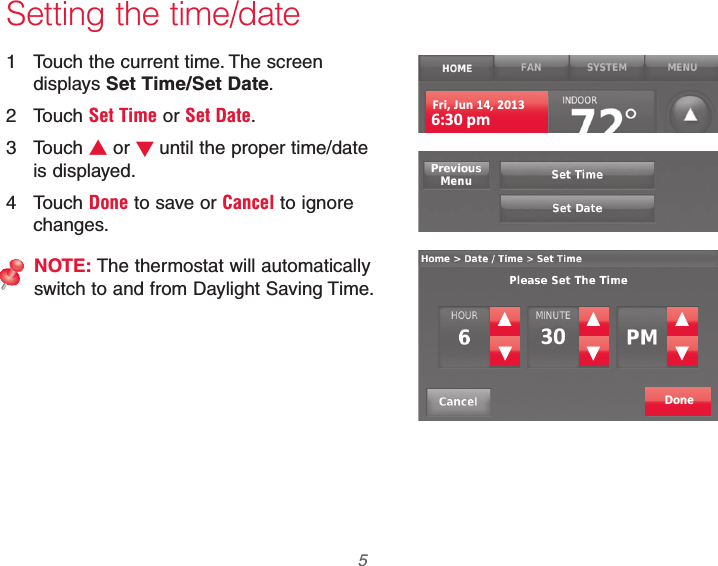  5 69-2740EFS—01 Setting the time/date1  Touch the current time. The screen displays Set Time/Set Date.2 Touch Set Time or Set Date.3 Touch V or Wuntil the proper time/date is displayed.4 Touch Done to save or Cancel to ignore changes.NOTE: The thermostat will automatically switch to and from Daylight Saving Time.Fri, Jun 14, 20136:30 pmDone30