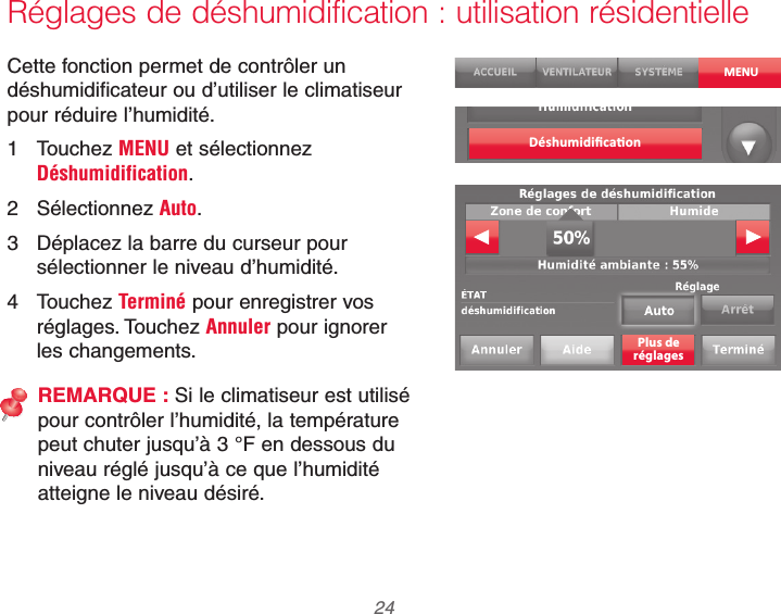 69-2740EFS—01 24Réglages de déshumidification : utilisation résidentielleCette fonction permet de contrôler un déshumidificateur ou d’utiliser le climatiseur pour réduire l’humidité.1 Touchez MENU et sélectionnez Déshumidification.2 Sélectionnez Auto.3  Déplacez la barre du curseur pour sélectionner le niveau d’humidité.4 Touchez Terminé pour enregistrer vos réglages. Touchez Annuler pour ignorer les changements.REMARQUE : Si le climatiseur est utilisé pour contrôler l’humidité, la température peut chuter jusqu’à 3 °F en dessous du niveau réglé jusqu’à ce que l’humidité atteigne le niveau désiré.MENUPlus deréglages