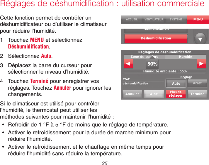  25 69-2740EFS—01Réglages de déshumidification : utilisation commercialeCette fonction permet de contrôler un déshumidificateur ou d’utiliser le climatiseur pour réduire l’humidité.1 Touchez MENU et sélectionnez Déshumidification.2 Sélectionnez Auto.3  Déplacez la barre du curseur pour sélectionner le niveau d’humidité.4 Touchez Terminé pour enregistrer vos réglages. Touchez Annuler pour ignorer les changements.Si le climatiseur est utilisé pour contrôler l’humidité, le thermostat peut utiliser les méthodes suivantes pour maintenir l’humidité : Refroidir de 1 °F à 5 °F de moins que le réglage de température. Activer le refroidissement pour la durée de marche minimum pour réduire l’humidité. Activer le refroidissement et le chauffage en même temps pour réduire l’humidité sans réduire la température.MENUPlus deréglages