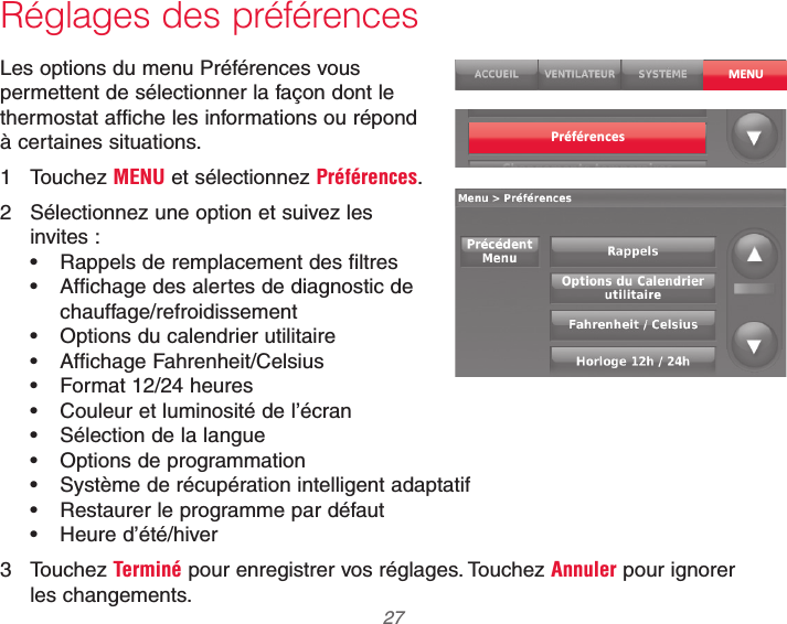  27 69-2740EFS—01Réglages des préférencesLes options du menu Préférences vous permettent de sélectionner la façon dont le thermostat affiche les informations ou répond à certaines situations.1 Touchez MENU et sélectionnez Préférences.2  Sélectionnez une option et suivez les invites : Rappels de remplacement des filtres Affichage des alertes de diagnostic de chauffage/refroidissement Options du calendrier utilitaire Affichage Fahrenheit/Celsius Format 12/24 heures Couleur et luminosité de l’écran Sélection de la langue Options de programmation Système de récupération intelligent adaptatif Restaurer le programme par défaut Heure d’été/hiver3 Touchez Terminé pour enregistrer vos réglages. Touchez Annuler pour ignorer les changements.MENUPréférences