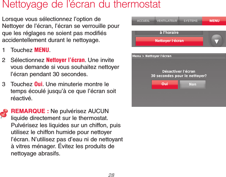 69-2740EFS—01 28Nettoyage de l’écran du thermostatLorsque vous sélectionnez l’option de Nettoyer de l’écran, l’écran se verrouille pour que les réglages ne soient pas modifiés accidentellement durant le nettoyage.1 Touchez MENU.2 Sélectionnez Nettoyer l’écran. Une invite vous demande si vous souhaitez nettoyer l’écran pendant 30 secondes.3 Touchez Oui. Une minuterie montre le temps écoulé jusqu’à ce que l’écran soit réactivé.REMARQUE : Ne pulvérisez AUCUN liquide directement sur le thermostat. Pulvérisez les liquides sur un chiffon, puis utilisez le chiffon humide pour nettoyer l’écran. N’utilisez pas d’eau ni de nettoyant à vitres ménager. Évitez les produits de nettoyage abrasifs.MENUOui