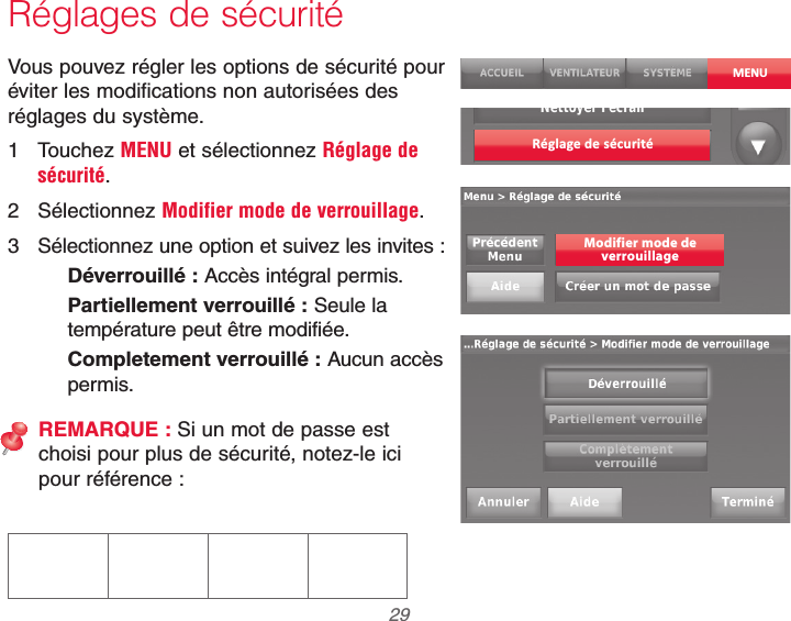  29 69-2740EFS—01Réglages de sécuritéVous pouvez régler les options de sécurité pour éviter les modifications non autorisées des réglages du système.1 Touchez MENU et sélectionnez Réglage de sécurité.2 Sélectionnez Modifier mode de verrouillage.3  Sélectionnez une option et suivez les invites :Déverrouillé : Accès intégral permis.Partiellement verrouillé : Seule la température peut être modifiée.Completement verrouillé : Aucun accès permis.REMARQUE : Si un mot de passe est  choisi pour plus de sécurité, notez-le ici  pour référence :MENURéglage de sécuritéModifier mode deverrouillage