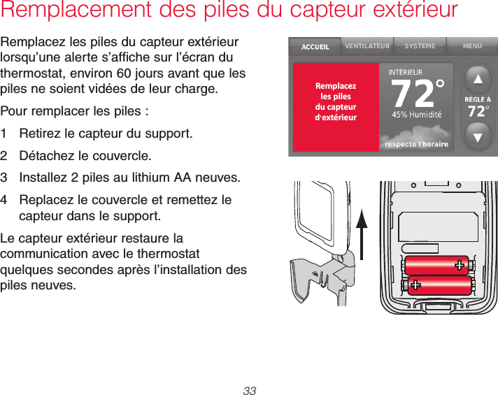  33 69-2740EFS—01Remplacement des piles du capteur extérieurRemplacez les piles du capteur extérieur lorsqu’une alerte s’affiche sur l’écran du thermostat, environ 60 jours avant que les piles ne soient vidées de leur charge.Pour remplacer les piles :1  Retirez le capteur du support.2  Détachez le couvercle.3  Installez 2 piles au lithium AA neuves.4  Replacez le couvercle et remettez le capteur dans le support.Le capteur extérieur restaure la communication avec le thermostat quelques secondes après l’installation des piles neuves.Remplacezles pilesdu capteurd extérieur