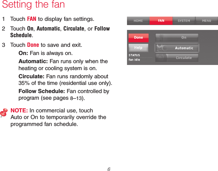 69-2740EFS—01 6 Setting the fan1 Touch FAN to display fan settings.2 Touch On, Automatic, Circulate, or Follow Schedule.3 Touch Done to save and exit.On: Fan is always on.Automatic: Fan runs only when the heating or cooling system is on.Circulate: Fan runs randomly about 35% of the time (residential use only).Follow Schedule: Fan controlled by program (see pages 8–13).NOTE: In commercial use, touch Auto or On to temporarily override the programmed fan schedule.FANDone