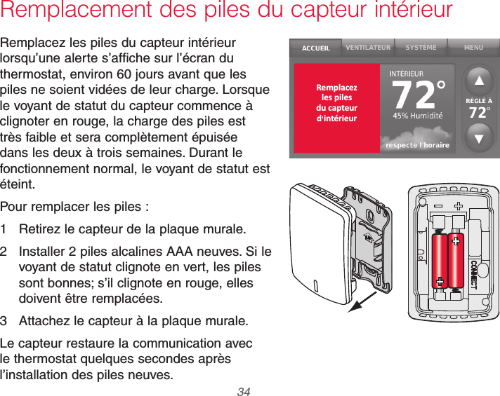 69-2740EFS—01 34Remplacement des piles du capteur intérieurRemplacez les piles du capteur intérieur lorsqu’une alerte s’affiche sur l’écran du thermostat, environ 60 jours avant que les piles ne soient vidées de leur charge. Lorsque le voyant de statut du capteur commence à clignoter en rouge, la charge des piles est très faible et sera complètement épuisée dans les deux à trois semaines. Durant le fonctionnement normal, le voyant de statut est éteint.Pour remplacer les piles :1  Retirez le capteur de la plaque murale.2  Installer 2 piles alcalines AAA neuves. Si le voyant de statut clignote en vert, les piles sont bonnes; s’il clignote en rouge, elles doivent être remplacées.3  Attachez le capteur à la plaque murale.Le capteur restaure la communication avec le thermostat quelques secondes après l’installation des piles neuves. Remplacezles pilesdu capteurd intérieur