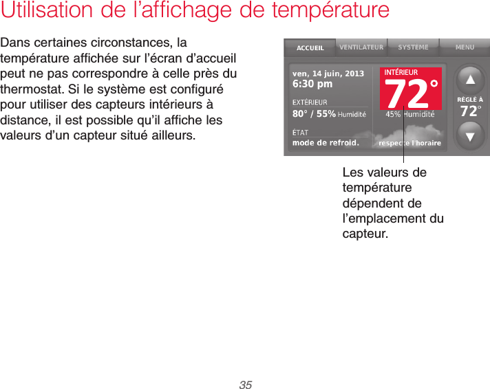  35 69-2740EFS—01Utilisation de l’affichage de températureDans certaines circonstances, la température affichée sur l’écran d’accueil peut ne pas correspondre à celle près du thermostat. Si le système est configuré pour utiliser des capteurs intérieurs à distance, il est possible qu’il affiche les valeurs d’un capteur situé ailleurs.Les valeurs de température dépendent de l’emplacement du capteur.72INTÉRIEUR