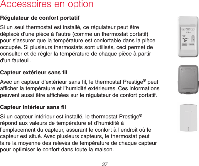  37 69-2740EFS—01Accessoires en optionRégulateur de confort portatifSi un seul thermostat est installé, ce régulateur peut être déplacé d’une pièce à l’autre (comme un thermostat portatif) pour s’assurer que la température est confortable dans la pièce occupée. Si plusieurs thermostats sont utilisés, ceci permet de consulter et de régler la température de chaque pièce à partir d’un fauteuil.Capteur extérieur sans filAvec un capteur d’extérieur sans fil, le thermostat Prestige® peut afficher la température et l’humidité extérieures. Ces informations peuvent aussi être affichées sur le régulateur de confort portatif.Capteur intérieur sans filSi un capteur intérieur est installé, le thermostat Prestige® répond aux valeurs de température et d’humidité à l’emplacement du capteur, assurant le confort à l’endroit où le capteur est situé. Avec plusieurs capteurs, le thermostat peut faire la moyenne des relevés de température de chaque capteur pour optimiser le confort dans toute la maison.