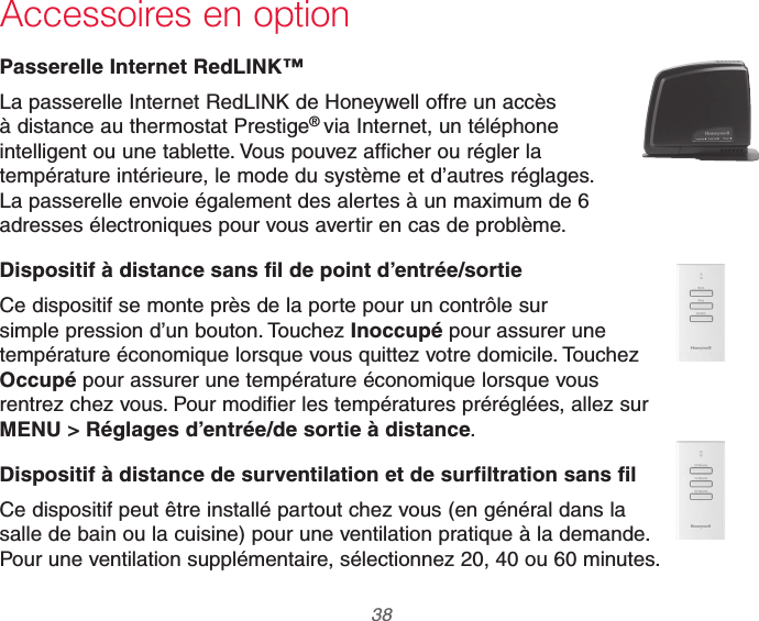 69-2740EFS—01 38Accessoires en optionPasserelle Internet RedLINK™La passerelle Internet RedLINK de Honeywell offre un accès à distance au thermostat Prestige® via Internet, un téléphone intelligent ou une tablette. Vous pouvez afficher ou régler la température intérieure, le mode du système et d’autres réglages. La passerelle envoie également des alertes à un maximum de 6 adresses électroniques pour vous avertir en cas de problème.Dispositif à distance sans fil de point d’entrée/sortieCe dispositif se monte près de la porte pour un contrôle sur simple pression d’un bouton. Touchez Inoccupé pour assurer une température économique lorsque vous quittez votre domicile. Touchez Occupé pour assurer une température économique lorsque vous rentrez chez vous. Pour modifier les températures préréglées, allez sur MENU &gt; Réglages d’entrée/de sortie à distance.Dispositif à distance de surventilation et de surfiltration sans filCe dispositif peut être installé partout chez vous (en général dans la salle de bain ou la cuisine) pour une ventilation pratique à la demande. Pour une ventilation supplémentaire, sélectionnez 20, 40 ou 60 minutes.