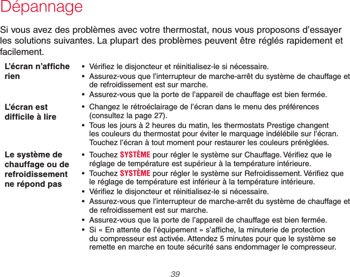  39 69-2740EFS—01DépannageSi vous avez des problèmes avec votre thermostat, nous vous proposons d’essayer les solutions suivantes. La plupart des problèmes peuvent être réglés rapidement et facilement.L’écran n’affiche rien Vérifiez le disjoncteur et réinitialisez-le si nécessaire. Assurez-vous que l’interrupteur de marche-arrêt du système de chauffage et de refroidissement est sur marche. Assurez-vous que la porte de l’appareil de chauffage est bien fermée.L’écran est difficile à lire Changez le rétroéclairage de l’écran dans le menu des préférences (consultez la page 27). Tous les jours à 2 heures du matin, les thermostats Prestige changent les couleurs du thermostat pour éviter le marquage indélébile sur l’écran. Touchez l’écran à tout moment pour restaurer les couleurs préréglées.Le système de chauffage ou de refroidissement ne répond pas Touchez SYSTÈME pour régler le système sur Chauffage. Vérifiez que le réglage de température est supérieur à la température intérieure. Touchez SYSTÈME pour régler le système sur Refroidissement. Vérifiez que le réglage de température est inférieur à la température intérieure. Vérifiez le disjoncteur et réinitialisez-le si nécessaire. Assurez-vous que l’interrupteur de marche-arrêt du système de chauffage et de refroidissement est sur marche. Assurez-vous que la porte de l’appareil de chauffage est bien fermée. Si « En attente de l’équipement » s’affiche, la minuterie de protection du compresseur est activée. Attendez 5 minutes pour que le système se remette en marche en toute sécurité sans endommager le compresseur.