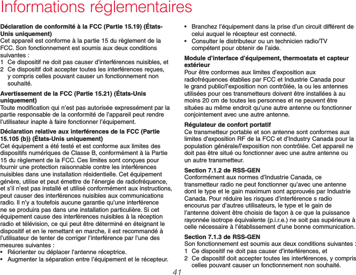  41 69-2740EFS—01Informations réglementairesDéclaration de conformité à la FCC (Partie 15.19) (États-Unis uniquement)Cet appareil est conforme à la partie 15 du règlement de la FCC. Son fonctionnement est soumis aux deux conditions suivantes :1  Ce dispositif ne doit pas causer d’interférences nuisibles, et2  Ce dispositif doit accepter toutes les interférences reçues, y compris celles pouvant causer un fonctionnement non souhaité.Avertissement de la FCC (Partie 15.21) (États-Unis uniquement)Toute modification qui n’est pas autorisée expressément par la partie responsable de la conformité de l’appareil peut rendre l’utilisateur inapte à faire fonctionner l’équipement.Déclaration relative aux interférences de la FCC (Partie 15.105 (b)) (États-Unis uniquement)Cet équipement a été testé et est conforme aux limites des dispositifs numériques de Classe B, conformément à la Partie 15 du règlement de la FCC. Ces limites sont conçues pour fournir une protection raisonnable contre les interférences nuisibles dans une installation résidentielle. Cet équipement génère, utilise et peut émettre de l’énergie de radiofréquence, et s’il n’est pas installé et utilisé conformément aux instructions, peut causer des interférences nuisibles aux communications radio. Il n’y a toutefois aucune garantie qu’une interférence ne se produira pas dans une installation particulière. Si cet équipement cause des interférences nuisibles à la réception radio et télévision, ce qui peut être déterminé en éteignant le dispositif et en le remettant en marche, il est recommandé à l’utilisateur de tenter de corriger l’interférence par l’une des mesures suivantes : Réorienter ou déplacer l’antenne réceptrice. Augmenter la séparation entre l’équipement et le récepteur. Branchez l’équipement dans la prise d’un circuit différent de celui auquel le récepteur est connecté. Consulter le distributeur ou un technicien radio/TV compétent pour obtenir de l’aide.Module d’interface d’équipement, thermostats et capteur extérieurPour être conformes aux limites d’exposition aux radiofréquences établies par FCC et Industrie Canada pour le grand public/l’exposition non contrôlée, la ou les antennes utilisées pour ces transmetteurs doivent être installées à au moins 20 cm de toutes les personnes et ne peuvent être situées au même endroit qu’une autre antenne ou fonctionner conjointement avec une autre antenne.Régulateur de confort portatifCe transmetteur portable et son antenne sont conformes aux limites d’exposition RF de la FCC et d’Industry Canada pour la population générale/l’exposition non contrôlée. Cet appareil ne doit pas être situé ou fonctionner avec une autre antenne ou un autre transmetteur.Section 7.1.2 de RSS-GENConformément aux normes d’Industrie Canada, ce transmetteur radio ne peut fonctionner qu’avec une antenne dont le type et le gain maximum sont approuvés par Industrie Canada. Pour réduire les risques d’interférence s radio encourus par d’autres utilisateurs, le type et le gain de l’antenne doivent être choisis de façon à ce que la puissance rayonnée isotrope équivalente (p.i.r.e.) ne soit pas supérieure à celle nécessaire à l’établissement d’une bonne communication.Section 7.1.3 de RSS-GENSon fonctionnement est soumis aux deux conditions suivantes :1  Ce dispositif ne doit pas causer d’interférences, et2  Ce dispositif doit accepter toutes les interférences, y compris celles pouvant causer un fonctionnement non souhaité.