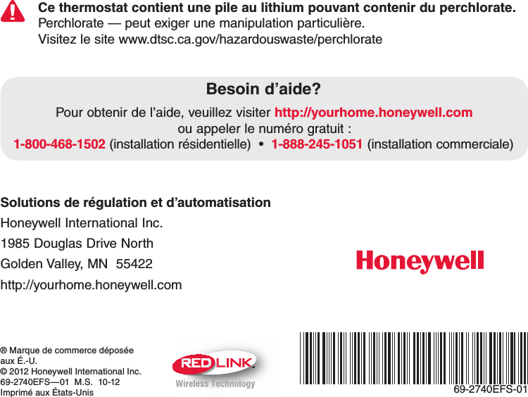 TM69-2740EFS-01® Marque de commerce déposée  aux É.-U.© 2012 Honeywell International Inc.69-2740EFS—01  M.S.  10-12Imprimé aux États-UnisSolutions de régulation et d’automatisation Honeywell International Inc. 1985 Douglas Drive North Golden Valley, MN  55422 http://yourhome.honeywell.comCe thermostat contient une pile au lithium pouvant contenir du perchlorate. Perchlorate — peut exiger une manipulation particulière.Visitez le site www.dtsc.ca.gov/hazardouswaste/perchlorateBesoin d’aide?Pour obtenir de l’aide, veuillez visiter http://yourhome.honeywell.com  ou appeler le numéro gratuit :  1-800-468-15021-888-245-1051 (installation commerciale)