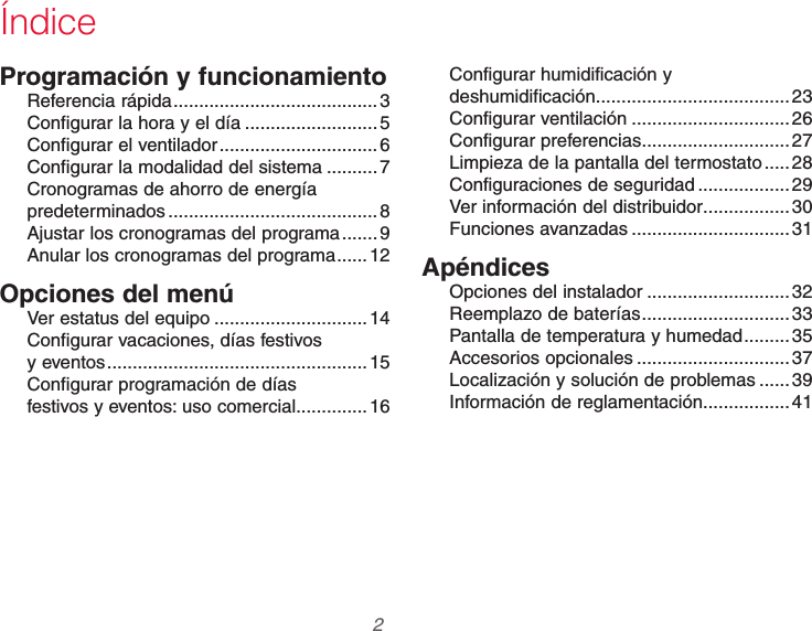 69-2740EFS—01 2Programación y funcionamientoReferencia rápida ........................................3Configurar la hora y el día ..........................5Configurar el ventilador ............................... 6Configurar la modalidad del sistema ..........7Cronogramas de ahorro de energía  predeterminados ......................................... 8Ajustar los cronogramas del programa .......9Anular los cronogramas del programa ......12Opciones del menúVer estatus del equipo .............................. 14Configurar vacaciones, días festivos  y eventos ...................................................15Configurar programación de días  festivos y eventos: uso comercial ..............16Configurar humidificación y  deshumidificación ...................................... 23Configurar ventilación ...............................26Configurar preferencias .............................27Limpieza de la pantalla del termostato .....28Configuraciones de seguridad ..................29Ver información del distribuidor .................30Funciones avanzadas ............................... 31ApéndicesOpciones del instalador ............................32Reemplazo de baterías .............................33Pantalla de temperatura y humedad .........35Accesorios opcionales ..............................37Localización y solución de problemas ......39Información de reglamentación .................41Índice