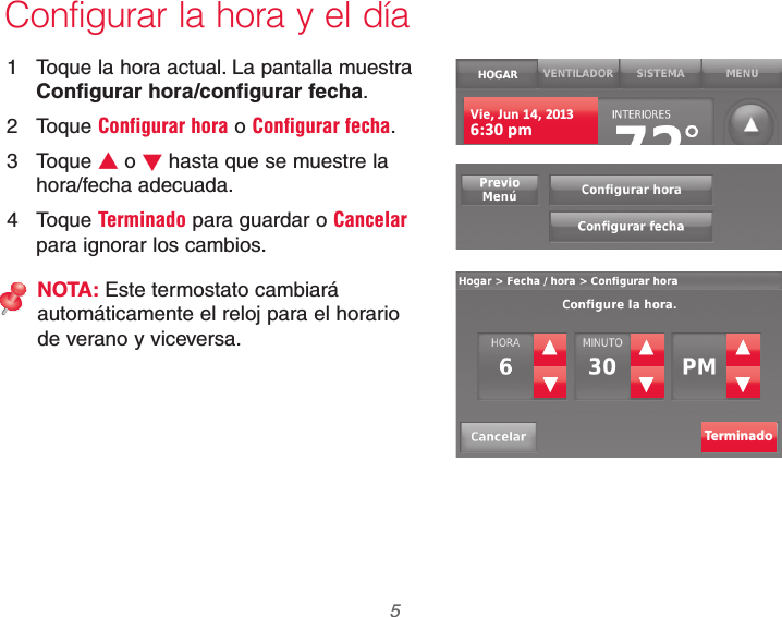  5 69-2740EFS—01Configurar la hora y el día1  Toque la hora actual. La pantalla muestra Configurar hora/configurar fecha.2 Toque Configurar hora o Configurar fecha.3 Toque V o W hasta que se muestre la hora/fecha adecuada.4 Toque Terminado para guardar o Cancelar para ignorar los cambios.NOTA: Este termostato cambiará automáticamente el reloj para el horario de verano y viceversa.Vie, Jun 14, 20136:30 pmTerminado