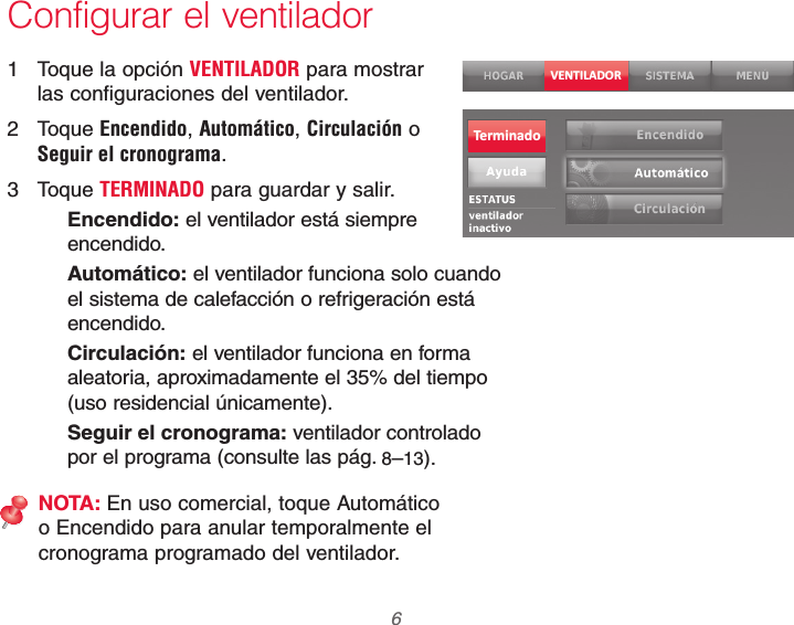 69-2740EFS—01 6Configurar el ventilador1  Toque la opción VENTILADOR para mostrar las configuraciones del ventilador.2 Toque Encendido, Automático, Circulación o Seguir el cronograma.3 Toque TERMINADO para guardar y salir.Encendido: el ventilador está siempre encendido.Automático: el ventilador funciona solo cuando el sistema de calefacción o refrigeración está encendido.Circulación: el ventilador funciona en forma aleatoria, aproximadamente el 35% del tiempo (uso residencial únicamente).Seguir el cronograma: ventilador controlado por el programa (consulte las pág. 8–13).NOTA: En uso comercial, toque Automático o Encendido para anular temporalmente el cronograma programado del ventilador.VENTILADORTerminado