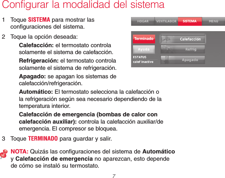  7 69-2740EFS—01Configurar la modalidad del sistema1 Toque SISTEMA para mostrar las configuraciones del sistema.2  Toque la opción deseada:Calefacción: el termostato controla solamente el sistema de calefacción.Refrigeración: el termostato controla solamente el sistema de refrigeración.Apagado: se apagan los sistemas de  calefacción/refrigeración.Automático: El termostato selecciona la calefacción o la refrigeración según sea necesario dependiendo de la temperatura interior.Calefacción de emergencia (bombas de calor con calefacción auxiliar): controla la calefacción auxiliar/de emergencia. El compresor se bloquea.3 Toque TERMINADO para guardar y salir.NOTA: Quizás las configuraciones del sistema de Automático y Calefacción de emergencia no aparezcan, esto depende de cómo se instaló su termostato.SISTEMATerminado