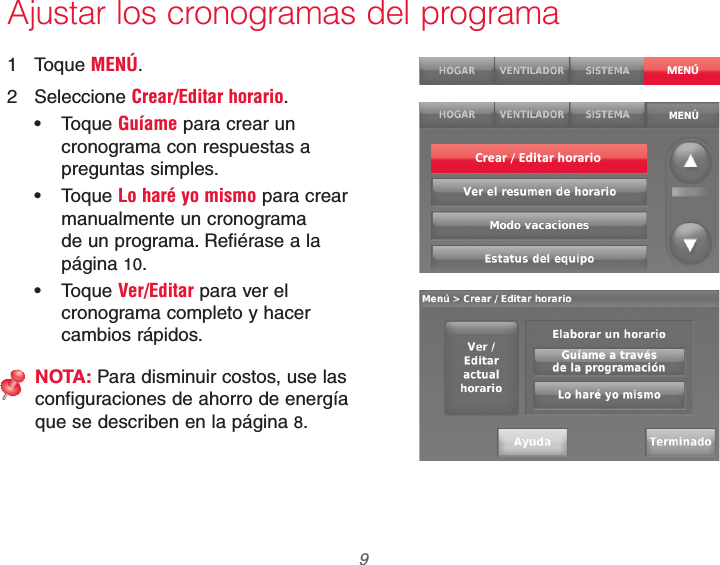  9 69-2740EFS—01Ajustar los cronogramas del programa1 Toque MENÚ.2 Seleccione Crear/Editar horario. Toque Guíame para crear un cronograma con respuestas a preguntas simples. Toque Lo haré yo mismo para crear manualmente un cronograma de un programa. Refiérase a la página 10. Toque Ver/Editar para ver el cronograma completo y hacer cambios rápidos.NOTA: Para disminuir costos, use las configuraciones de ahorro de energía que se describen en la página 8.MENÚCrear / Editar horario