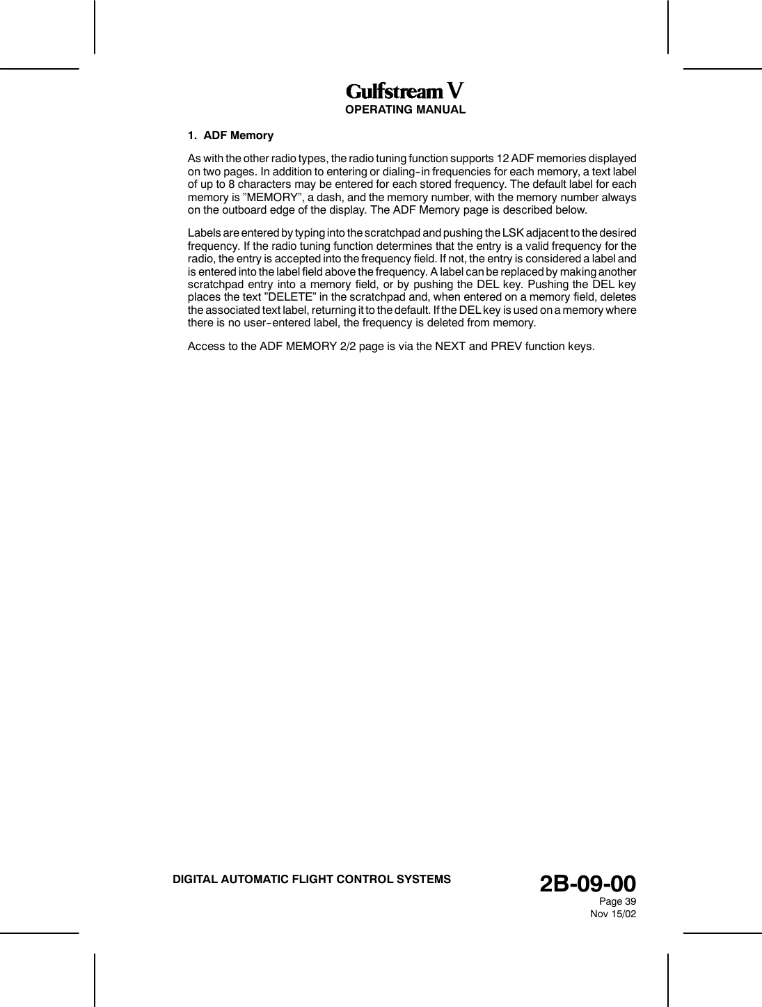OPERATING MANUAL2B-09-00Page 39Nov 15/02DIGITAL AUTOMATIC FLIGHT CONTROL SYSTEMS1. ADF MemoryAs with the other radio types, the radio tuning function supports 12 ADF memories displayedon two pages. In addition to entering or dialing--in frequencies for each memory, a text labelof up to 8 characters may be entered for each stored frequency. The default label for eachmemory is &rdquo;MEMORY&rdquo;, a dash, and the memory number, with the memory number alwayson the outboard edge of the display. The ADF Memory page is described below.Labels are entered by typing into the scratchpad and pushing the LSK adjacent to the desiredfrequency. If the radio tuning function determines that the entry is a valid frequency for theradio, the entry is accepted into the frequency field. If not, the entry is considered a label andis entered into the label field above the frequency. A label can be replaced by making anotherscratchpad entry into a memory field, or by pushing the DEL key. Pushing the DEL keyplaces the text &rdquo;DELETE&rdquo; in the scratchpad and, when entered on a memory field, deletesthe associated text label, returning it to the default. If the DEL key is used on a memory wherethere is no user--entered label, the frequency is deleted from memory.Access to the ADF MEMORY 2/2 page is via the NEXT and PREV function keys.