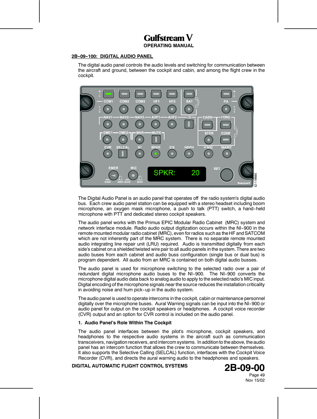 OPERATING MANUAL2B-09-00Page 49Nov 15/02DIGITAL AUTOMATIC FLIGHT CONTROL SYSTEMS2B--09--100: DIGITAL AUDIO PANELThe digital audio panel controls the audio levels and switching for communication betweenthe aircraft and ground, between the cockpit and cabin, and among the flight crew in thecockpit.The Digital Audio Panel is an audio panel that operates off the radio system&rsquo;s digital audiobus. Each crew audio panel station can be equipped with a stereo headset including boommicrophone, an oxygen mask microphone, a push to talk (PTT) switch, a hand--heldmicrophone with PTT and dedicated stereo cockpit speakers.The audio panel works with the Primus EPIC Modular Radio Cabinet (MRC) system andnetwork interface module. Radio audio output digitization occurs within the NI--900 in theremote mounted modular radio cabinet (MRC), even for radios such as the HF and SATCOMwhich are not inherently part of the MRC system. There is no separate remote mountedaudio integrating line repair unit (LRU) required. Audio is transmitted digitally from eachside&rsquo;s cabinet on a shielded twisted wire pair to all audio panels in the system. There are twoaudio buses from each cabinet and audio buss configuration (single bus or dual bus) isprogram dependent. All audio from an MRC is contained on both digital audio busses.The audio panel is used for microphone switching to the selected radio over a pair ofredundant digital microphone audio buses to the NI--900. The NI--900 converts themicrophone digital audio data back to analog audio to apply to the selected radio&rsquo;s MIC input.Digital encoding of the microphone signals near the source reduces the installation criticalityin avoiding noise and hum pick--up in the audio system.The audio panel is used to operate intercoms in the cockpit, cabin or maintenance personneldigitally over the microphone buses. Aural Warning signals can be input into the NI--900 oraudio panel for output on the cockpit speakers or headphones. A cockpit voice recorder(CVR) output and an option for CVR control is included on the audio panel.1. Audio Panel&rsquo;s Role Within The CockpitThe audio panel interfaces between the pilot&rsquo;s microphone, cockpit speakers, andheadphones to the respective audio systems in the aircraft such as communicationtransceivers, navigation receivers, and intercom systems. In addition to the above, the audiopanel has an intercom function that allows the crew to communicate between themselves.It also supports the Selective Calling (SELCAL) function, interfaces with the Cockpit VoiceRecorder (CVR), and directs the aural warning audio to the headphones and speakers.