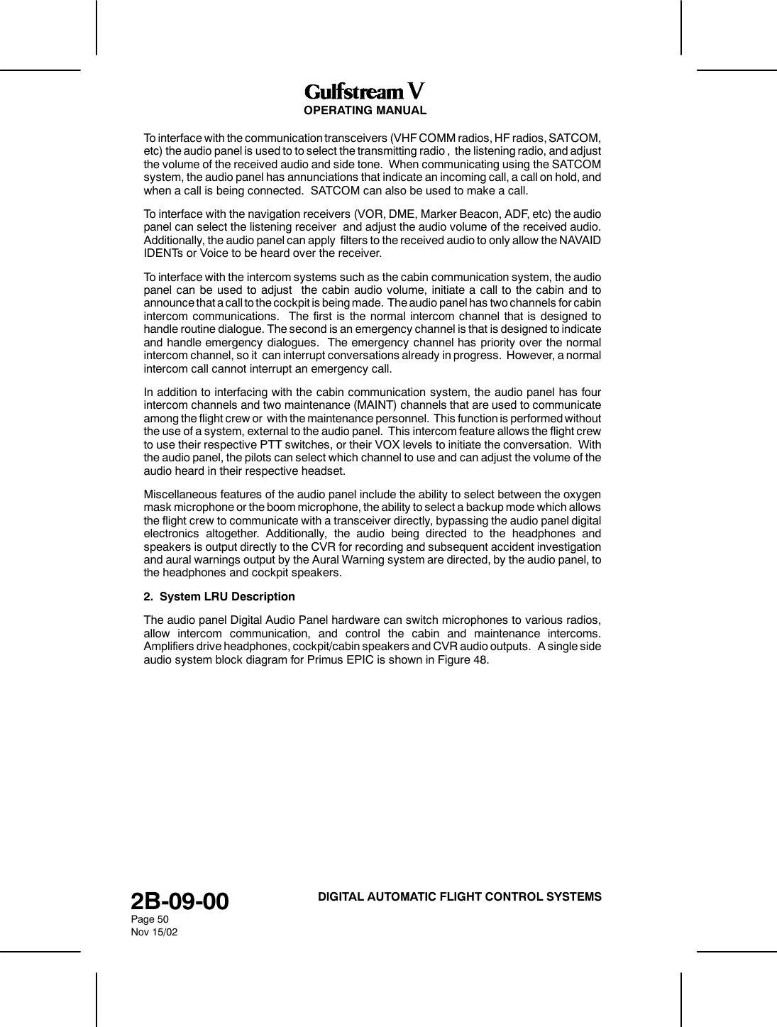 OPERATING MANUAL2B-09-00Page 50Nov 15/02DIGITAL AUTOMATIC FLIGHT CONTROL SYSTEMSTo interface with the communication transceivers (VHF COMM radios, HF radios, SATCOM,etc) the audio panel is used to to select the transmitting radio , the listening radio, and adjustthe volume of the received audio and side tone. When communicating using the SATCOMsystem, the audio panel has annunciations that indicate an incoming call, a call on hold, andwhen a call is being connected. SATCOM can also be used to make a call.To interface with the navigation receivers (VOR, DME, Marker Beacon, ADF, etc) the audiopanel can select the listening receiver and adjust the audio volume of the received audio.Additionally, the audio panel can apply filters to the received audio to only allow the NAVAIDIDENTs or Voice to be heard over the receiver.To interface with the intercom systems such as the cabin communication system, the audiopanel can be used to adjust the cabin audio volume, initiate a call to the cabin and toannounce that a call to the cockpit is being made. The audio panel has two channels for cabinintercom communications. The first is the normal intercom channel that is designed tohandle routine dialogue. The second is an emergency channel is that is designed to indicateand handle emergency dialogues. The emergency channel has priority over the normalintercom channel, so it can interrupt conversations already in progress. However, a normalintercom call cannot interrupt an emergency call.In addition to interfacing with the cabin communication system, the audio panel has fourintercom channels and two maintenance (MAINT) channels that are used to communicateamong the flight crew or with the maintenance personnel. This function is performed withoutthe use of a system, external to the audio panel. This intercom feature allows the flight crewto use their respective PTT switches, or their VOX levels to initiate the conversation. Withthe audio panel, the pilots can select which channel to use and can adjust the volume of theaudio heard in their respective headset.Miscellaneous features of the audio panel include the ability to select between the oxygenmask microphone or the boom microphone, the ability to select a backup mode which allowsthe flight crew to communicate with a transceiver directly, bypassing the audio panel digitalelectronics altogether. Additionally, the audio being directed to the headphones andspeakers is output directly to the CVR for recording and subsequent accident investigationand aural warnings output by the Aural Warning system are directed, by the audio panel, tothe headphones and cockpit speakers.2. System LRU DescriptionThe audio panel Digital Audio Panel hardware can switch microphones to various radios,allow intercom communication, and control the cabin and maintenance intercoms.Amplifiers drive headphones, cockpit/cabin speakers and CVR audio outputs. A single sideaudio system block diagram for Primus EPIC is shown in Figure 48.