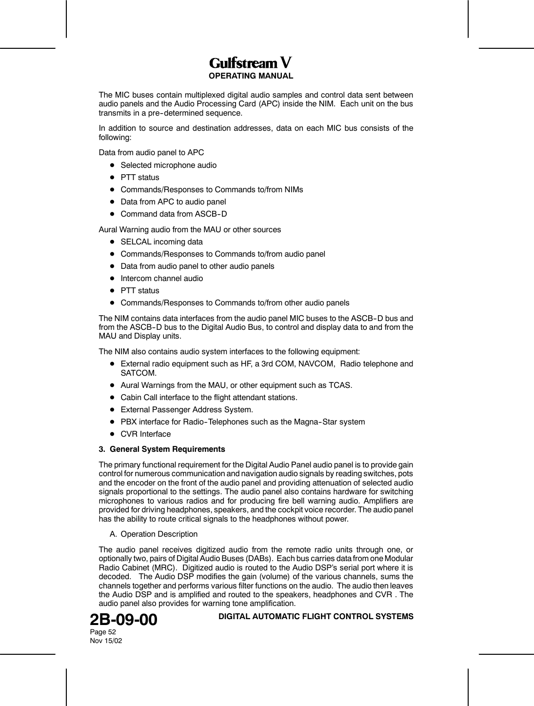 OPERATING MANUAL2B-09-00Page 52Nov 15/02DIGITAL AUTOMATIC FLIGHT CONTROL SYSTEMSThe MIC buses contain multiplexed digital audio samples and control data sent betweenaudio panels and the Audio Processing Card (APC) inside the NIM. Each unit on the bustransmits in a pre--determined sequence.In addition to source and destination addresses, data on each MIC bus consists of thefollowing:Data from audio panel to APCDSelected microphone audioDPTT statusDCommands/Responses to Commands to/from NIMsDData from APC to audio panelDCommand data from ASCB--DAural Warning audio from the MAU or other sourcesDSELCAL incoming dataDCommands/Responses to Commands to/from audio panelDData from audio panel to other audio panelsDIntercom channel audioDPTT statusDCommands/Responses to Commands to/from other audio panelsThe NIM contains data interfaces from the audio panel MIC buses to the ASCB--D bus andfrom the ASCB--D bus to the Digital Audio Bus, to control and display data to and from theMAU and Display units.The NIM also contains audio system interfaces to the following equipment:DExternal radio equipment such as HF, a 3rd COM, NAVCOM, Radio telephone andSATCOM.DAural Warnings from the MAU, or other equipment such as TCAS.DCabin Call interface to the flight attendant stations.DExternal Passenger Address System.DPBX interface for Radio--Telephones such as the Magna--Star systemDCVR Interface3. General System RequirementsThe primary functional requirement for the Digital Audio Panel audio panel is to provide gaincontrol for numerous communication and navigation audio signals by reading switches, potsand the encoder on the front of the audio panel and providing attenuation of selected audiosignals proportional to the settings. The audio panel also contains hardware for switchingmicrophones to various radios and for producing fire bell warning audio. Amplifiers areprovided for driving headphones, speakers, and the cockpit voice recorder. The audio panelhas the ability to route critical signals to the headphones without power.A. Operation DescriptionThe audio panel receives digitized audio from the remote radio units through one, oroptionally two, pairs of Digital Audio Buses (DABs). Each bus carries data from one ModularRadio Cabinet (MRC). Digitized audio is routed to the Audio DSP&rsquo;s serial port where it isdecoded. The Audio DSP modifies the gain (volume) of the various channels, sums thechannels together and performs various filter functions on the audio. The audio then leavesthe Audio DSP and is amplified and routed to the speakers, headphones and CVR . Theaudio panel also provides for warning tone amplification.