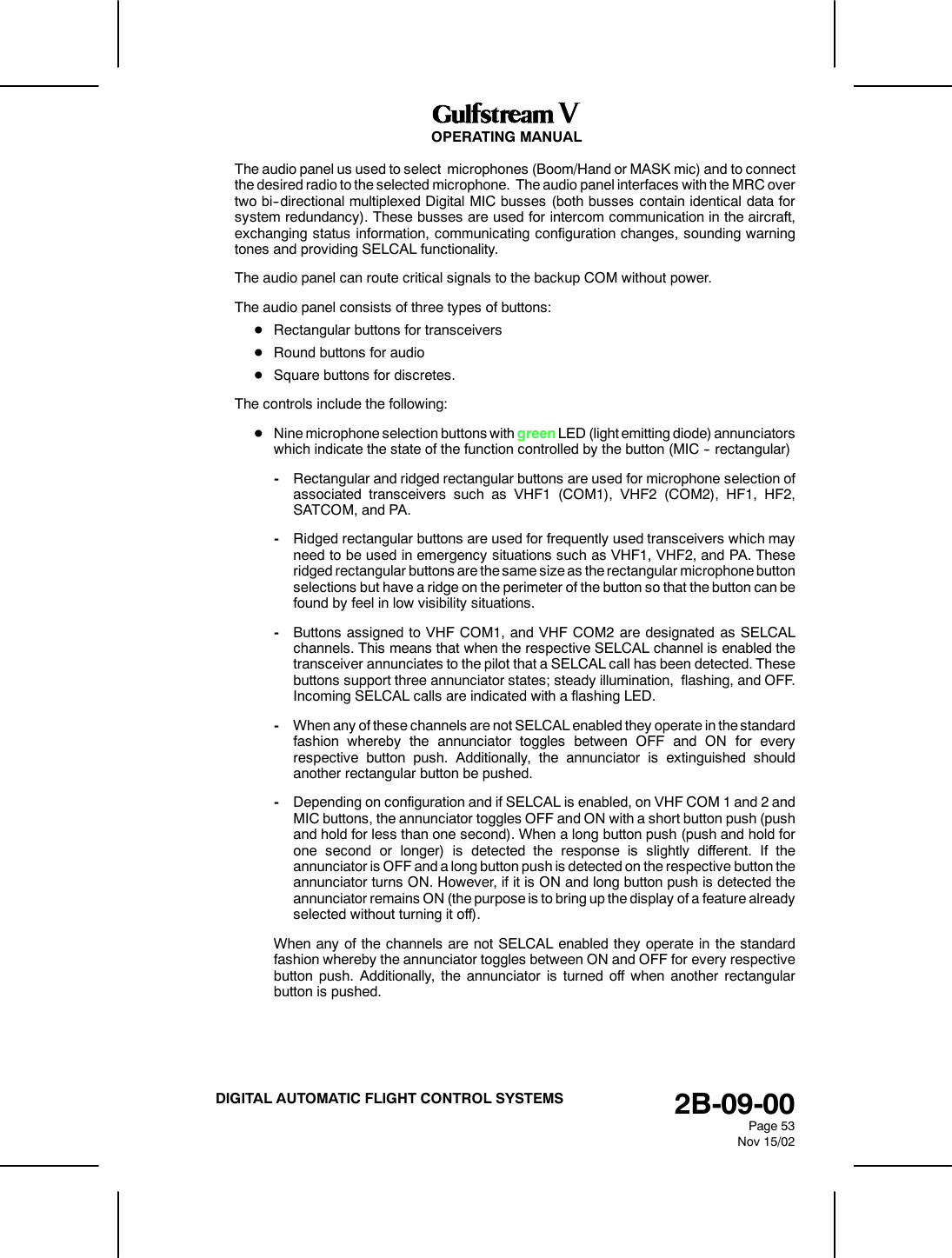OPERATING MANUAL2B-09-00Page 53Nov 15/02DIGITAL AUTOMATIC FLIGHT CONTROL SYSTEMSThe audio panel us used to select microphones (Boom/Hand or MASK mic) and to connectthe desired radio to the selected microphone. The audio panel interfaces with the MRC overtwo bi--directional multiplexed Digital MIC busses (both busses contain identical data forsystem redundancy). These busses are used for intercom communication in the aircraft,exchanging status information, communicating configuration changes, sounding warningtones and providing SELCAL functionality.The audio panel can route critical signals to the backup COM without power.The audio panel consists of three types of buttons:DRectangular buttons for transceiversDRound buttons for audioDSquare buttons for discretes.The controls include the following:DNine microphone selection buttons with green LED (light emitting diode) annunciatorswhich indicate the state of the function controlled by the button (MIC -- rectangular)-Rectangular and ridged rectangular buttons are used for microphone selection ofassociated transceivers such as VHF1 (COM1), VHF2 (COM2), HF1, HF2,SATCOM, and PA.-Ridged rectangular buttons are used for frequently used transceivers which mayneed to be used in emergency situations such as VHF1, VHF2, and PA. Theseridged rectangular buttons are the same size as the rectangular microphone buttonselections but have a ridge on the perimeter of the button so that the button can befound by feel in low visibility situations.-Buttons assigned to VHF COM1, and VHF COM2 are designated as SELCALchannels. This means that when the respective SELCAL channel is enabled thetransceiver annunciates to the pilot that a SELCAL call has been detected. Thesebuttons support three annunciator states; steady illumination, flashing, and OFF.Incoming SELCAL calls are indicated with a flashing LED.-When any of these channels are not SELCAL enabled they operate in the standardfashion whereby the annunciator toggles between OFF and ON for everyrespective button push. Additionally, the annunciator is extinguished shouldanother rectangular button be pushed.-Depending on configuration and if SELCAL is enabled, on VHF COM 1 and 2 andMIC buttons, the annunciator toggles OFF and ON with a short button push (pushand hold for less than one second). When a long button push (push and hold forone second or longer) is detected the response is slightly different. If theannunciator is OFF and a long button push is detected on the respective button theannunciator turns ON. However, if it is ON and long button push is detected theannunciator remains ON (the purpose is to bring up the display of a feature alreadyselected without turning it off).When any of the channels are not SELCAL enabled they operate in the standardfashion whereby the annunciator toggles between ON and OFF for every respectivebutton push. Additionally, the annunciator is turned off when another rectangularbutton is pushed.