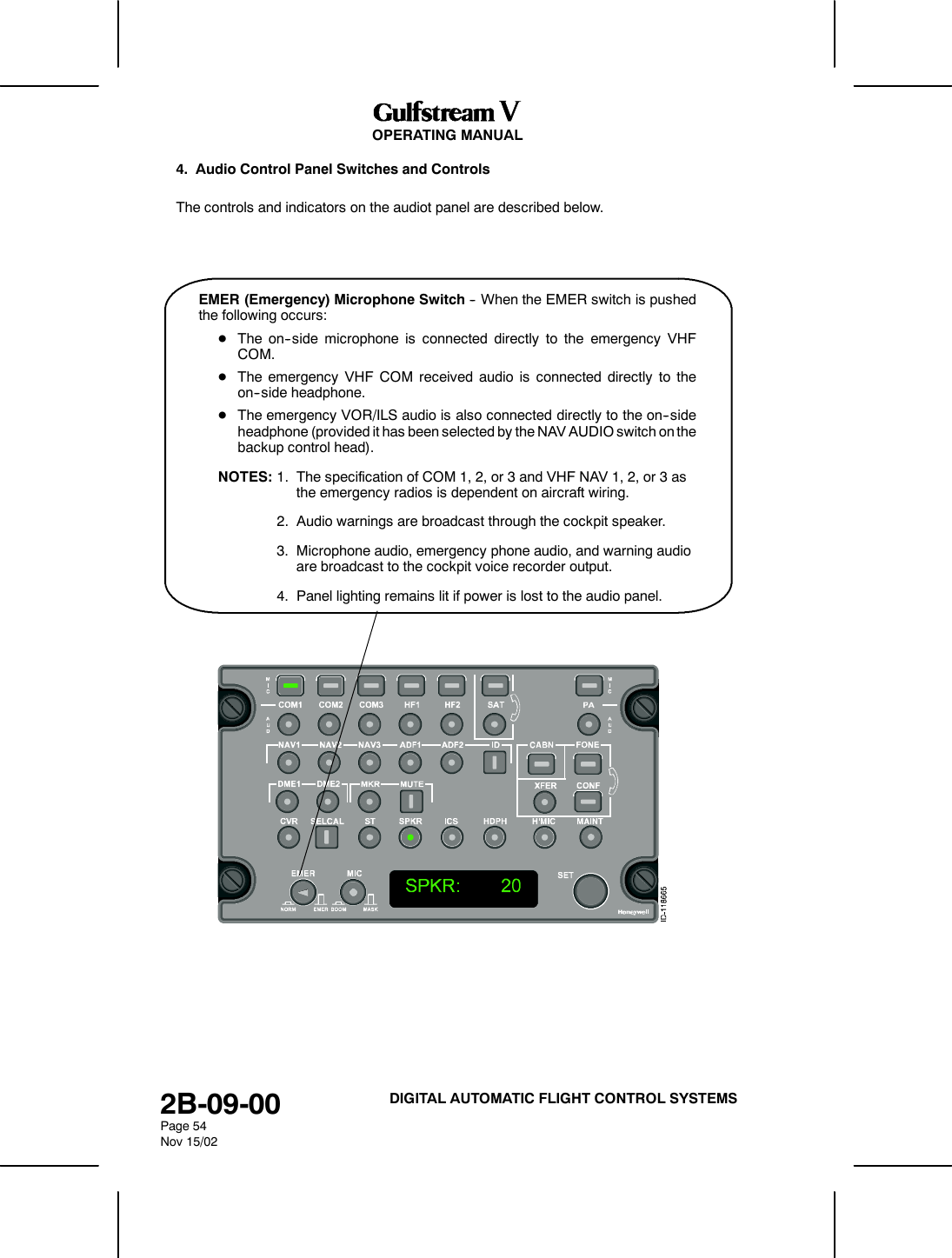OPERATING MANUAL2B-09-00Page 54Nov 15/02DIGITAL AUTOMATIC FLIGHT CONTROL SYSTEMS4. Audio Control Panel Switches and ControlsThe controls and indicators on the audiot panel are described below.EMER (Emergency) Microphone Switch -- When the EMER switch is pushedthe following occurs:DThe on--side microphone is connected directly to the emergency VHFCOM.DThe emergency VHF COM received audio is connected directly to theon--side headphone.DThe emergency VOR/ILS audio is also connected directly to the on--sideheadphone (provided it has been selected by the NAV AUDIO switch on thebackup control head).NOTES: 1. The specification of COM 1, 2, or 3 and VHF NAV 1, 2, or 3 asthe emergency radios is dependent on aircraft wiring.2. Audio warnings are broadcast through the cockpit speaker.3. Microphone audio, emergency phone audio, and warning audioare broadcast to the cockpit voice recorder output.4. Panel lighting remains lit if power is lost to the audio panel.