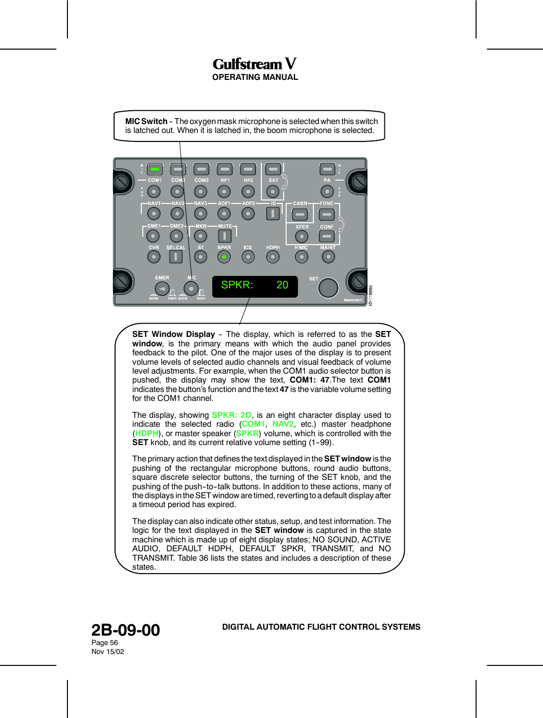 OPERATING MANUAL2B-09-00Page 56Nov 15/02DIGITAL AUTOMATIC FLIGHT CONTROL SYSTEMSMIC Switch -- The oxygen mask microphone is selected when this switchis latched out. When it is latched in, the boom microphone is selected.SET Window Display -- The display, which is referred to as the SETwindow, is the primary means with which the audio panel providesfeedback to the pilot. One of the major uses of the display is to presentvolume levels of selected audio channels and visual feedback of volumelevel adjustments. For example, when the COM1 audio selector button ispushed, the display may show the text, COM1: 47.The text COM1indicates the button&rsquo;s function and the text 47 is the variable volume settingfor the COM1 channel.The display, showing SPKR: 2O, is an eight character display used toindicate the selected radio (COM1,NAV2, etc.) master headphone(HDPH), or master speaker (SPKR) volume, which is controlled with theSET knob, and its current relative volume setting (1--99).The primary action that defines the text displayed in the SET window is thepushing of the rectangular microphone buttons, round audio buttons,square discrete selector buttons, the turning of the SET knob, and thepushing of the push--to--talk buttons. In addition to these actions, many ofthe displays in the SET window are timed, reverting to a default display aftera timeout period has expired.The display can also indicate other status, setup, and test information. Thelogic for the text displayed in the SET window is captured in the statemachine which is made up of eight display states; NO SOUND, ACTIVEAUDIO, DEFAULT HDPH, DEFAULT SPKR, TRANSMIT, and NOTRANSMIT. Table 36 lists the states and includes a description of thesestates.