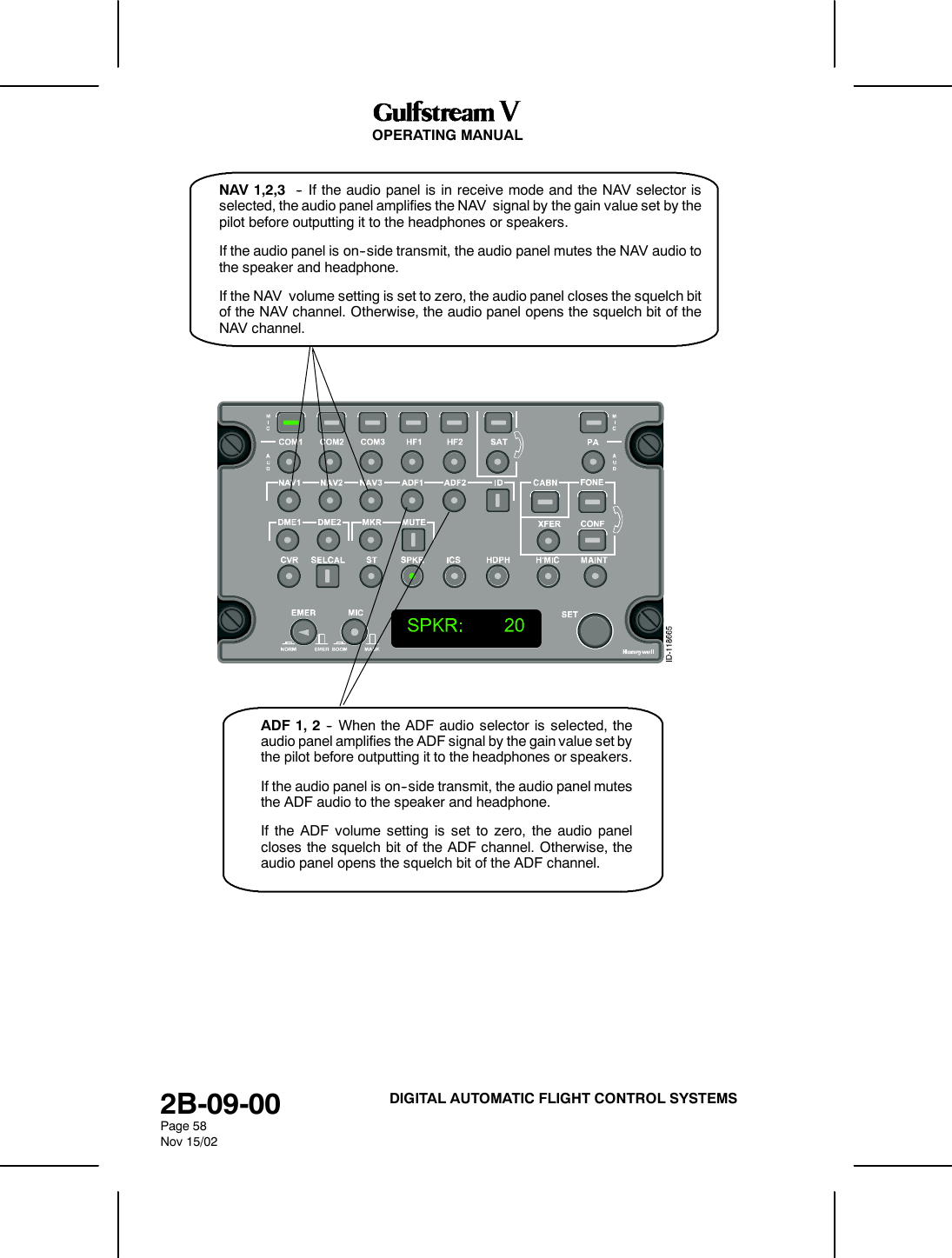 OPERATING MANUAL2B-09-00Page 58Nov 15/02DIGITAL AUTOMATIC FLIGHT CONTROL SYSTEMSNAV 1,2,3 -- If the audio panel is in receive mode and the NAV selector isselected, the audio panel amplifies the NAV signal by the gain value set by thepilot before outputting it to the headphones or speakers.If the audio panel is on--side transmit, the audio panel mutes the NAV audio tothe speaker and headphone.If the NAV volume setting is set to zero, the audio panel closes the squelch bitof the NAV channel. Otherwise, the audio panel opens the squelch bit of theNAV channel.ADF 1, 2 -- When the ADF audio selector is selected, theaudio panel amplifies the ADF signal by the gain value set bythe pilot before outputting it to the headphones or speakers.If the audio panel is on--side transmit, the audio panel mutesthe ADF audio to the speaker and headphone.If the ADF volume setting is set to zero, the audio panelcloses the squelch bit of the ADF channel. Otherwise, theaudio panel opens the squelch bit of the ADF channel.