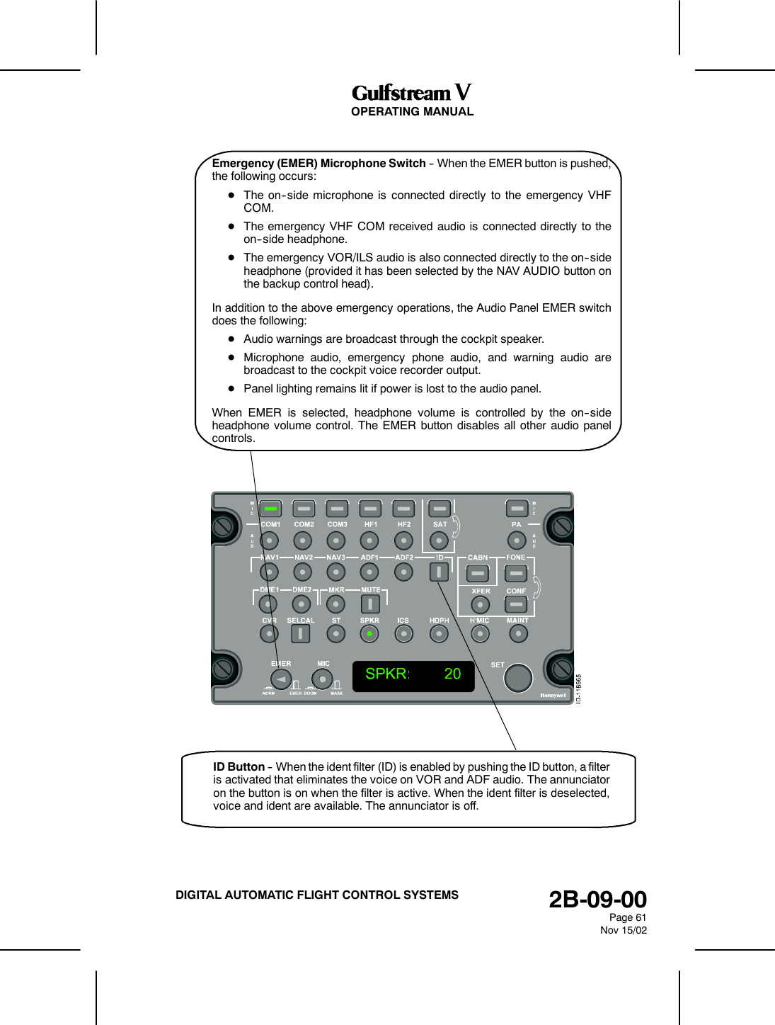 OPERATING MANUAL2B-09-00Page 61Nov 15/02DIGITAL AUTOMATIC FLIGHT CONTROL SYSTEMSEmergency (EMER) Microphone Switch -- When the EMER button is pushed,the following occurs:DThe on--side microphone is connected directly to the emergency VHFCOM.DThe emergency VHF COM received audio is connected directly to theon--side headphone.DThe emergency VOR/ILS audio is also connected directly to the on--sideheadphone (provided it has been selected by the NAV AUDIO button onthe backup control head).In addition to the above emergency operations, the Audio Panel EMER switchdoes the following:DAudio warnings are broadcast through the cockpit speaker.DMicrophone audio, emergency phone audio, and warning audio arebroadcast to the cockpit voice recorder output.DPanel lighting remains lit if power is lost to the audio panel.When EMER is selected, headphone volume is controlled by the on--sideheadphone volume control. The EMER button disables all other audio panelcontrols.ID Button -- When the ident filter (ID) is enabled by pushing the ID button, a filteris activated that eliminates the voice on VOR and ADF audio. The annunciatoron the button is on when the filter is active. When the ident filter is deselected,voice and ident are available. The annunciator is off.