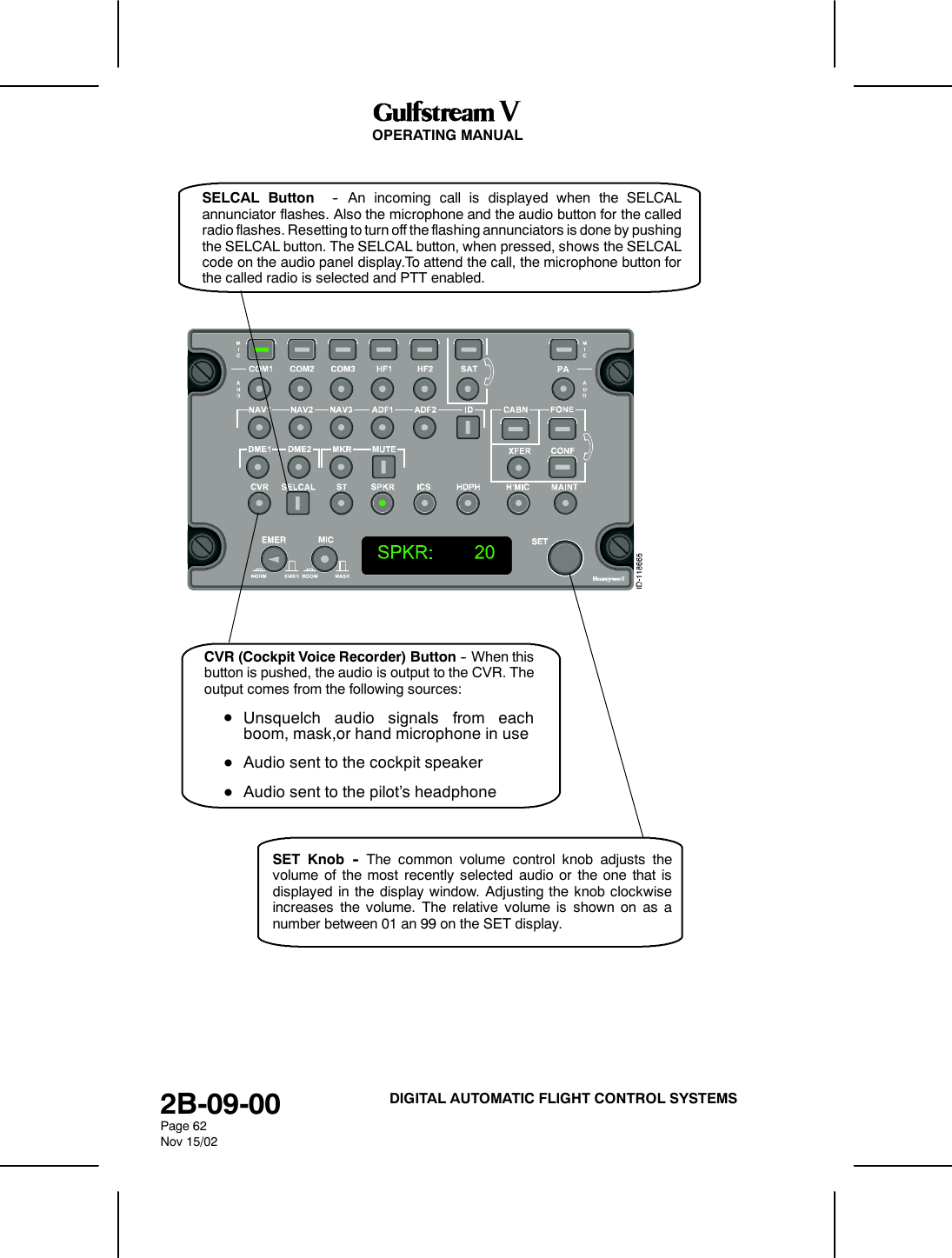 OPERATING MANUAL2B-09-00Page 62Nov 15/02DIGITAL AUTOMATIC FLIGHT CONTROL SYSTEMSSELCAL Button -- An incoming call is displayed when the SELCALannunciator flashes. Also the microphone and the audio button for the calledradio flashes. Resetting to turn off the flashing annunciators is done by pushingthe SELCAL button. The SELCAL button, when pressed, shows the SELCALcode on the audio panel display.To attend the call, the microphone button forthe called radio is selected and PTT enabled.CVR (Cockpit Voice Recorder) Button -- When thisbutton is pushed, the audio is output to the CVR. Theoutput comes from the following sources:DUnsquelch audio signals from eachboom, mask,or hand microphone in useDAudio sent to the cockpit speakerDAudio sent to the pilot&rsquo;s headphoneSET Knob -- The common volume control knob adjusts thevolume of the most recently selected audio or the one that isdisplayed in the display window. Adjusting the knob clockwiseincreases the volume. The relative volume is shown on as anumber between 01 an 99 on the SET display.
