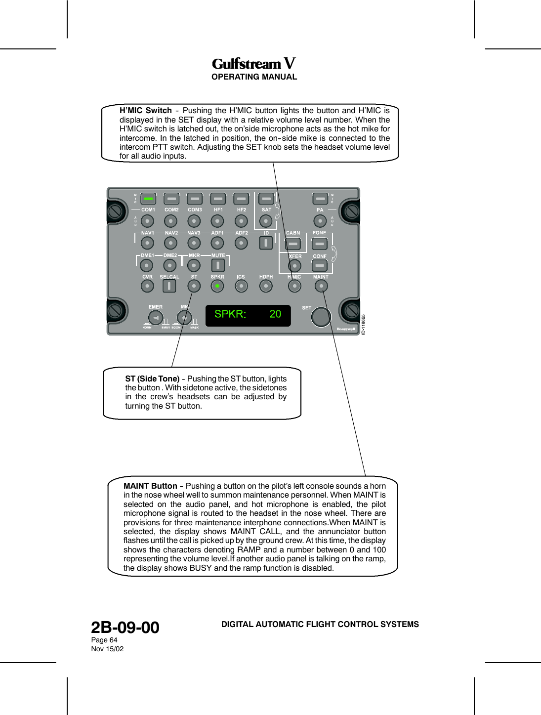 OPERATING MANUAL2B-09-00Page 64Nov 15/02DIGITAL AUTOMATIC FLIGHT CONTROL SYSTEMSST (Side Tone) -- Pushing the ST button, lightsthe button . With sidetone active, the sidetonesin the crew&rsquo;s headsets can be adjusted byturning the ST button.H&rsquo;MIC Switch -- Pushing the H&rsquo;MIC button lights the button and H&rsquo;MIC isdisplayed in the SET display with a relative volume level number. When theH&rsquo;MIC switch is latched out, the on&rsquo;side microphone acts as the hot mike forintercome. In the latched in position, the on--side mike is connected to theintercom PTT switch. Adjusting the SET knob sets the headset volume levelfor all audio inputs.MAINT Button -- Pushing a button on the pilot&rsquo;s left console sounds a hornin the nose wheel well to summon maintenance personnel. When MAINT isselected on the audio panel, and hot microphone is enabled, the pilotmicrophone signal is routed to the headset in the nose wheel. There areprovisions for three maintenance interphone connections.When MAINT isselected, the display shows MAINT CALL, and the annunciator buttonflashes until the call is picked up by the ground crew. At this time, the displayshows the characters denoting RAMP and a number between 0 and 100representing the volume level.If another audio panel is talking on the ramp,the display shows BUSY and the ramp function is disabled.