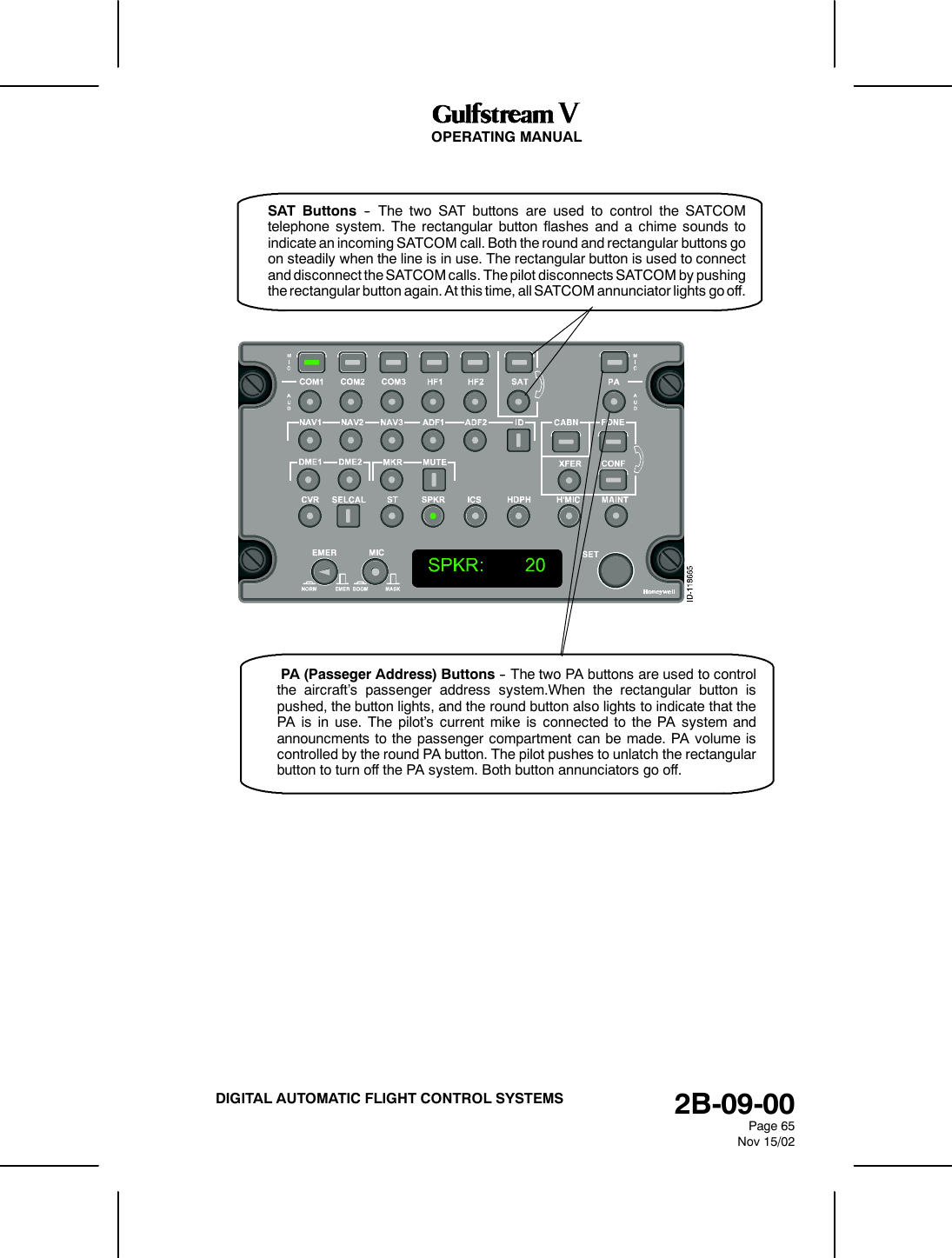 OPERATING MANUAL2B-09-00Page 65Nov 15/02DIGITAL AUTOMATIC FLIGHT CONTROL SYSTEMSPA (Passeger Address) Buttons -- The two PA buttons are used to controlthe aircraft&rsquo;s passenger address system.When the rectangular button ispushed, the button lights, and the round button also lights to indicate that thePA is in use. The pilot&rsquo;s current mike is connected to the PA system andannouncments to the passenger compartment can be made. PA volume iscontrolled by the round PA button. The pilot pushes to unlatch the rectangularbutton to turn off the PA system. Both button annunciators go off.SAT Buttons -- The two SAT buttons are used to control the SATCOMtelephone system. The rectangular button flashes and a chime sounds toindicate an incoming SATCOM call. Both the round and rectangular buttons goon steadily when the line is in use. The rectangular button is used to connectand disconnect the SATCOM calls. The pilot disconnects SATCOM by pushingthe rectangular button again. At this time, all SATCOM annunciator lights go off.