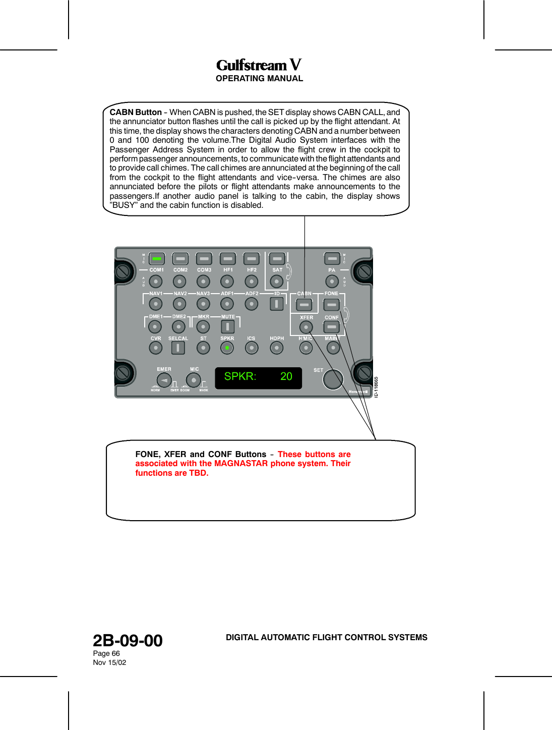 OPERATING MANUAL2B-09-00Page 66Nov 15/02DIGITAL AUTOMATIC FLIGHT CONTROL SYSTEMSCABN Button -- When CABN is pushed, the SET display shows CABN CALL, andthe annunciator button flashes until the call is picked up by the flight attendant. Atthis time, the display shows the characters denoting CABN and a number between0 and 100 denoting the volume.The Digital Audio System interfaces with thePassenger Address System in order to allow the flight crew in the cockpit toperform passenger announcements, to communicate with the flight attendants andto provide call chimes. The call chimes are annunciated at the beginning of the callfrom the cockpit to the flight attendants and vice--versa. The chimes are alsoannunciated before the pilots or flight attendants make announcements to thepassengers.If another audio panel is talking to the cabin, the display shows&rdquo;BUSY&rdquo; and the cabin function is disabled.FONE, XFER and CONF Buttons -- These buttons areassociated with the MAGNASTAR phone system. Theirfunctions are TBD.