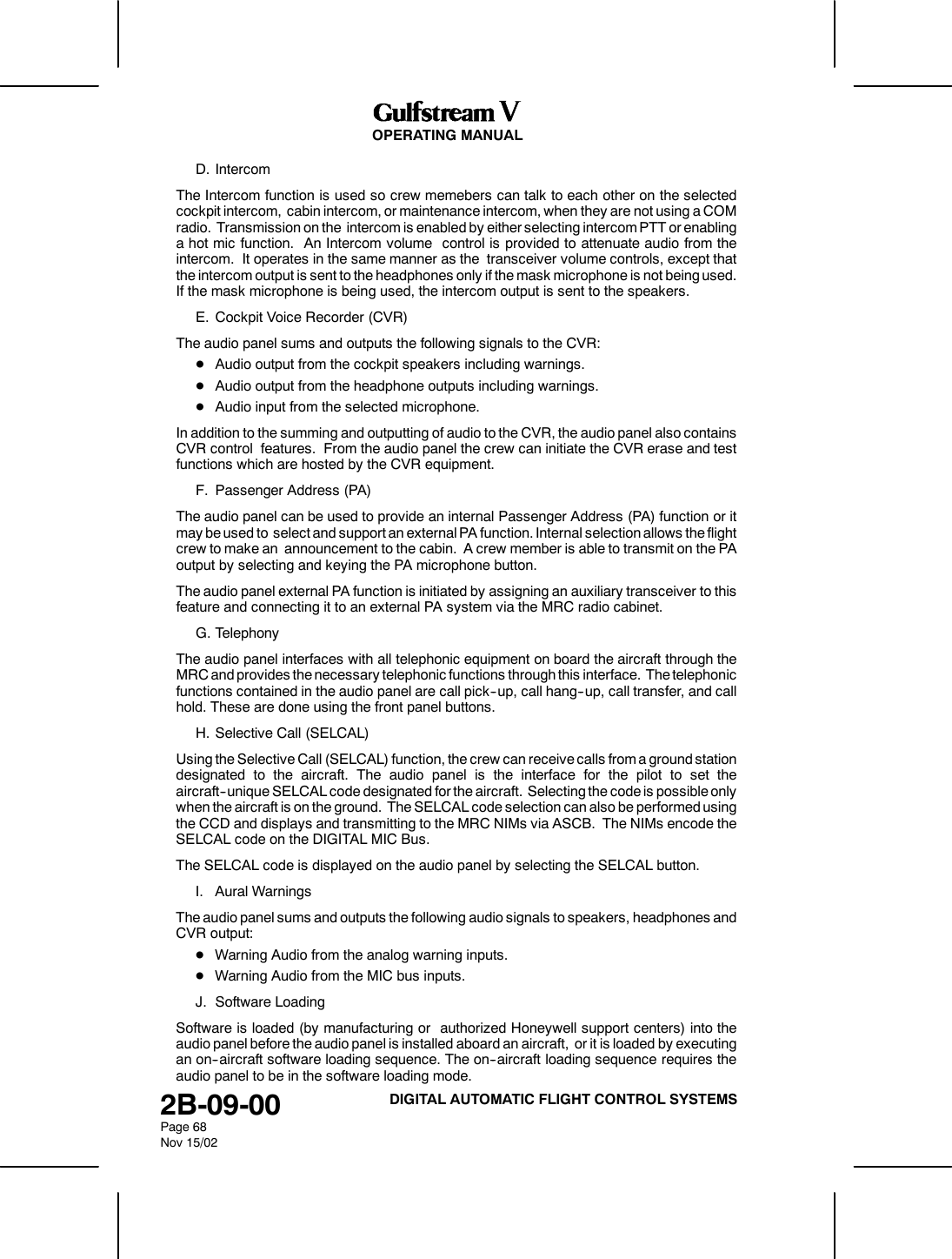 OPERATING MANUAL2B-09-00Page 68Nov 15/02DIGITAL AUTOMATIC FLIGHT CONTROL SYSTEMSD. IntercomThe Intercom function is used so crew memebers can talk to each other on the selectedcockpit intercom, cabin intercom, or maintenance intercom, when they are not using a COMradio. Transmission on the intercom is enabled by either selecting intercom PTT or enablinga hot mic function. An Intercom volume control is provided to attenuate audio from theintercom. It operates in the same manner as the transceiver volume controls, except thatthe intercom output is sent to the headphones only if the mask microphone is not being used.If the mask microphone is being used, the intercom output is sent to the speakers.E. Cockpit Voice Recorder (CVR)The audio panel sums and outputs the following signals to the CVR:DAudio output from the cockpit speakers including warnings.DAudio output from the headphone outputs including warnings.DAudio input from the selected microphone.In addition to the summing and outputting of audio to the CVR, the audio panel also containsCVR control features. From the audio panel the crew can initiate the CVR erase and testfunctions which are hosted by the CVR equipment.F. Passenger Address (PA)The audio panel can be used to provide an internal Passenger Address (PA) function or itmay be used to select and support an external PA function. Internal selection allows the flightcrew to make an announcement to the cabin. A crew member is able to transmit on the PAoutput by selecting and keying the PA microphone button.The audio panel external PA function is initiated by assigning an auxiliary transceiver to thisfeature and connecting it to an external PA system via the MRC radio cabinet.G. TelephonyThe audio panel interfaces with all telephonic equipment on board the aircraft through theMRC and provides the necessary telephonic functions through this interface. The telephonicfunctions contained in the audio panel are call pick--up, call hang--up, call transfer, and callhold. These are done using the front panel buttons.H. Selective Call (SELCAL)Using the Selective Call (SELCAL) function, the crew can receive calls from a ground stationdesignated to the aircraft. The audio panel is the interface for the pilot to set theaircraft--unique SELCAL code designated for the aircraft. Selecting the code is possible onlywhen the aircraft is on the ground. The SELCAL code selection can also be performed usingthe CCD and displays and transmitting to the MRC NIMs via ASCB. The NIMs encode theSELCAL code on the DIGITAL MIC Bus.The SELCAL code is displayed on the audio panel by selecting the SELCAL button.I. Aural WarningsThe audio panel sums and outputs the following audio signals to speakers, headphones andCVR output:DWarning Audio from the analog warning inputs.DWarning Audio from the MIC bus inputs.J. Software LoadingSoftware is loaded (by manufacturing or authorized Honeywell support centers) into theaudio panel before the audio panel is installed aboard an aircraft, or it is loaded by executingan on--aircraft software loading sequence. The on--aircraft loading sequence requires theaudio panel to be in the software loading mode.
