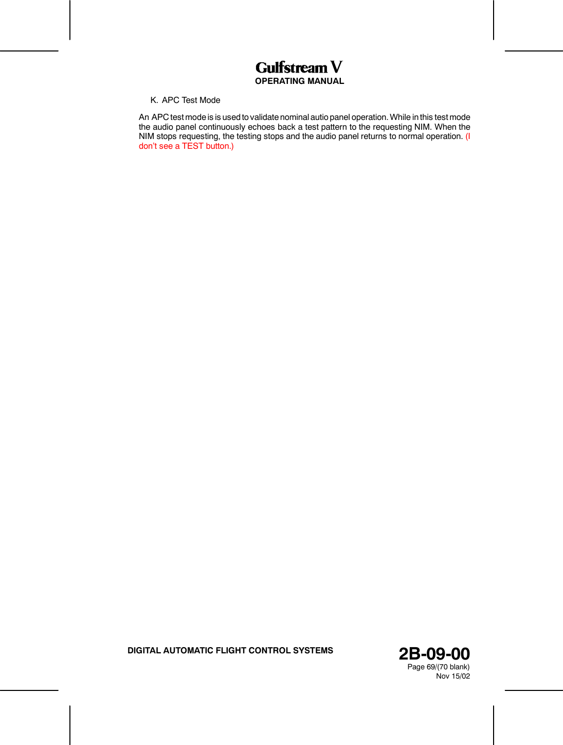 OPERATING MANUAL2B-09-00Page 69/(70 blank)Nov 15/02DIGITAL AUTOMATIC FLIGHT CONTROL SYSTEMSK. APC Test ModeAn APC test mode is is used to validate nominal autio panel operation. While in this test modethe audio panel continuously echoes back a test pattern to the requesting NIM. When theNIM stops requesting, the testing stops and the audio panel returns to normal operation. (Idon&rsquo;t see a TEST button.)