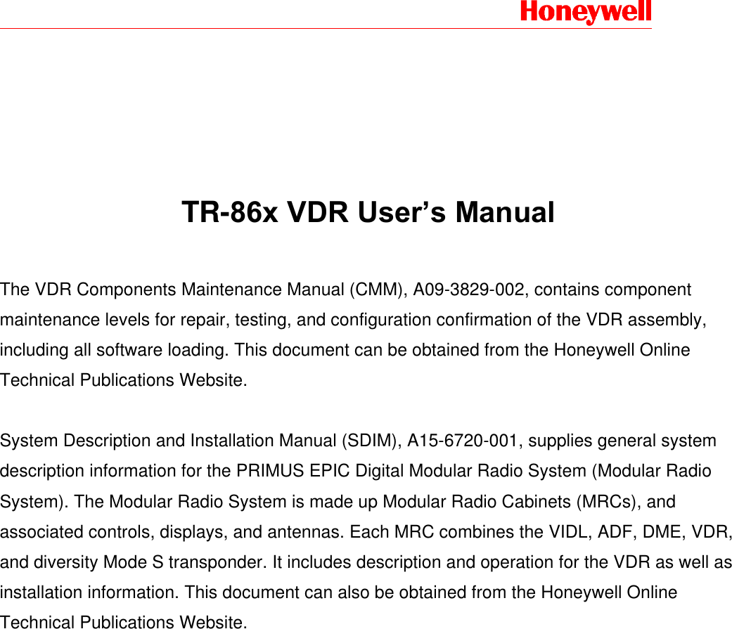             TR-86x VDR User&rsquo;s Manual   The VDR Components Maintenance Manual (CMM), A09-3829-002, contains component maintenance levels for repair, testing, and configuration confirmation of the VDR assembly, including all software loading. This document can be obtained from the Honeywell Online Technical Publications Website.   System Description and Installation Manual (SDIM), A15-6720-001, supplies general system description information for the PRIMUS EPIC Digital Modular Radio System (Modular Radio System). The Modular Radio System is made up Modular Radio Cabinets (MRCs), and associated controls, displays, and antennas. Each MRC combines the VIDL, ADF, DME, VDR, and diversity Mode S transponder. It includes description and operation for the VDR as well as installation information. This document can also be obtained from the Honeywell Online Technical Publications Website.  