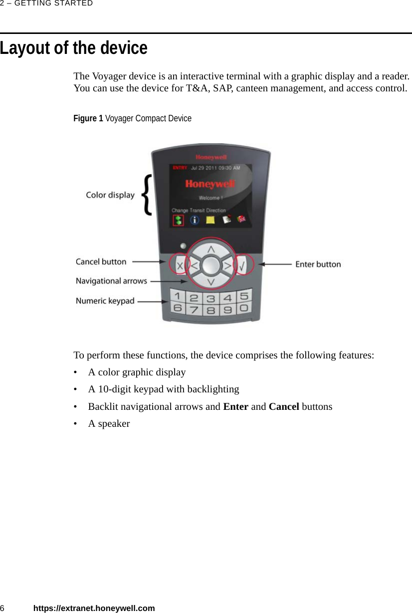 2 &ndash; GETTING STARTED6https://extranet.honeywell.comLayout of the deviceThe Voyager device is an interactive terminal with a graphic display and a reader. You can use the device for T&amp;A, SAP, canteen management, and access control. To perform these functions, the device comprises the following features:&bull; A color graphic display&bull; A 10-digit keypad with backlighting&bull; Backlit navigational arrows and Enter and Cancel buttons&bull; A speakerFigure 1 Voyager Compact Device