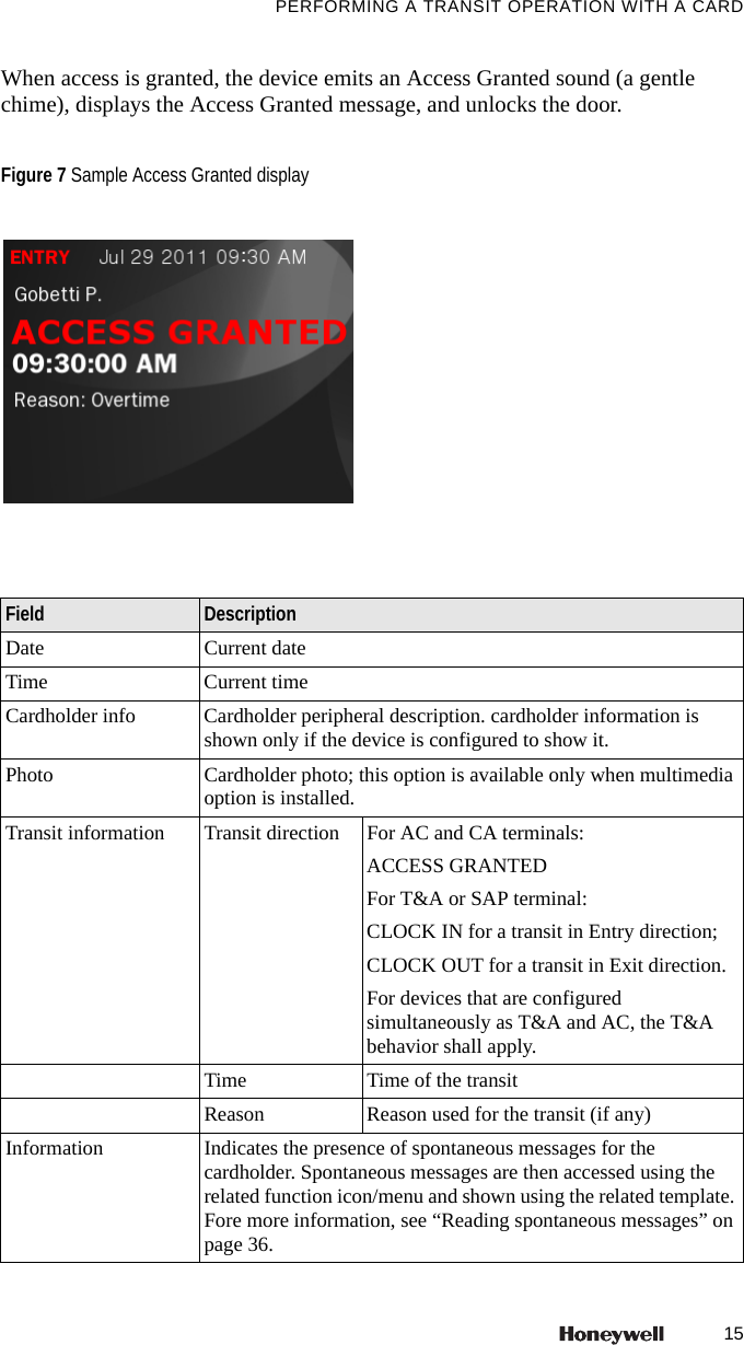 15PERFORMING A TRANSIT OPERATION WITH A CARDWhen access is granted, the device emits an Access Granted sound (a gentle chime), displays the Access Granted message, and unlocks the door.  Figure 7 Sample Access Granted displayField DescriptionDate Current dateTime Current timeCardholder info Cardholder peripheral description. cardholder information is shown only if the device is configured to show it.Photo Cardholder photo; this option is available only when multimedia option is installed.Transit information Transit direction For AC and CA terminals:ACCESS GRANTEDFor T&amp;A or SAP terminal:CLOCK IN for a transit in Entry direction;CLOCK OUT for a transit in Exit direction.For devices that are configured simultaneously as T&amp;A and AC, the T&amp;A behavior shall apply.Time Time of the transitReason Reason used for the transit (if any)Information Indicates the presence of spontaneous messages for the cardholder. Spontaneous messages are then accessed using the related function icon/menu and shown using the related template. Fore more information, see &ldquo;Reading spontaneous messages&rdquo; on page 36.