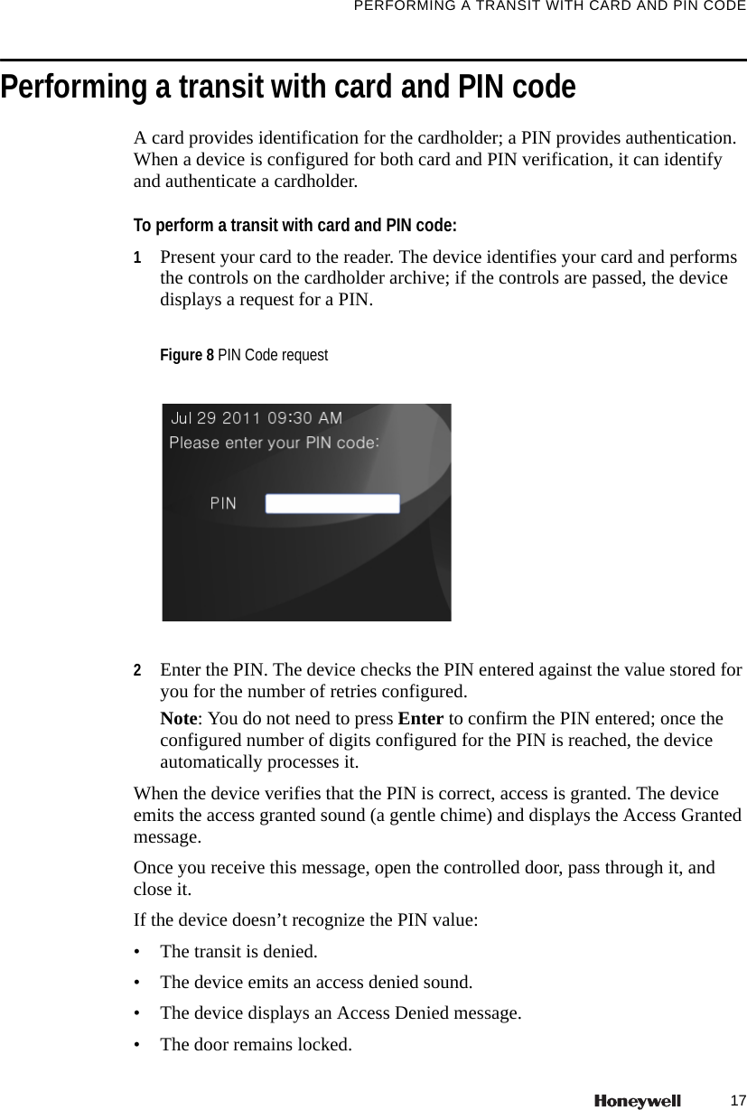 17PERFORMING A TRANSIT WITH CARD AND PIN CODEPerforming a transit with card and PIN codeA card provides identification for the cardholder; a PIN provides authentication. When a device is configured for both card and PIN verification, it can identify and authenticate a cardholder.To perform a transit with card and PIN code:1Present your card to the reader. The device identifies your card and performs the controls on the cardholder archive; if the controls are passed, the device displays a request for a PIN. 2Enter the PIN. The device checks the PIN entered against the value stored for you for the number of retries configured. Note: You do not need to press Enter to confirm the PIN entered; once the configured number of digits configured for the PIN is reached, the device automatically processes it.When the device verifies that the PIN is correct, access is granted. The device emits the access granted sound (a gentle chime) and displays the Access Granted message. Once you receive this message, open the controlled door, pass through it, and close it. If the device doesn&rsquo;t recognize the PIN value:&bull; The transit is denied.&bull; The device emits an access denied sound.&bull; The device displays an Access Denied message.&bull; The door remains locked. Figure 8 PIN Code request