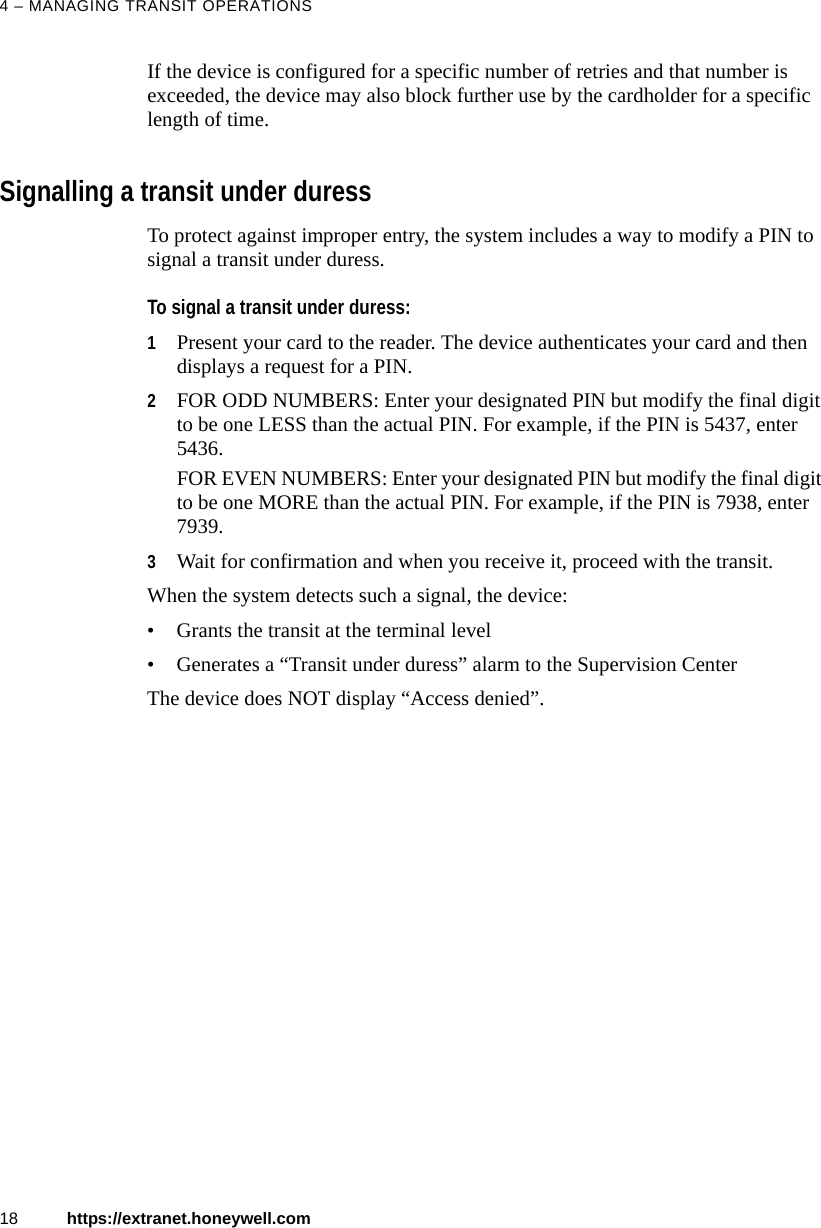 4 &ndash; MANAGING TRANSIT OPERATIONS18 https://extranet.honeywell.comIf the device is configured for a specific number of retries and that number is exceeded, the device may also block further use by the cardholder for a specific length of time.Signalling a transit under duressTo protect against improper entry, the system includes a way to modify a PIN to signal a transit under duress. To signal a transit under duress:1Present your card to the reader. The device authenticates your card and then displays a request for a PIN. 2FOR ODD NUMBERS: Enter your designated PIN but modify the final digit to be one LESS than the actual PIN. For example, if the PIN is 5437, enter 5436.FOR EVEN NUMBERS: Enter your designated PIN but modify the final digit to be one MORE than the actual PIN. For example, if the PIN is 7938, enter 7939. 3Wait for confirmation and when you receive it, proceed with the transit.When the system detects such a signal, the device:&bull; Grants the transit at the terminal level&bull; Generates a &ldquo;Transit under duress&rdquo; alarm to the Supervision CenterThe device does NOT display &ldquo;Access denied&rdquo;.