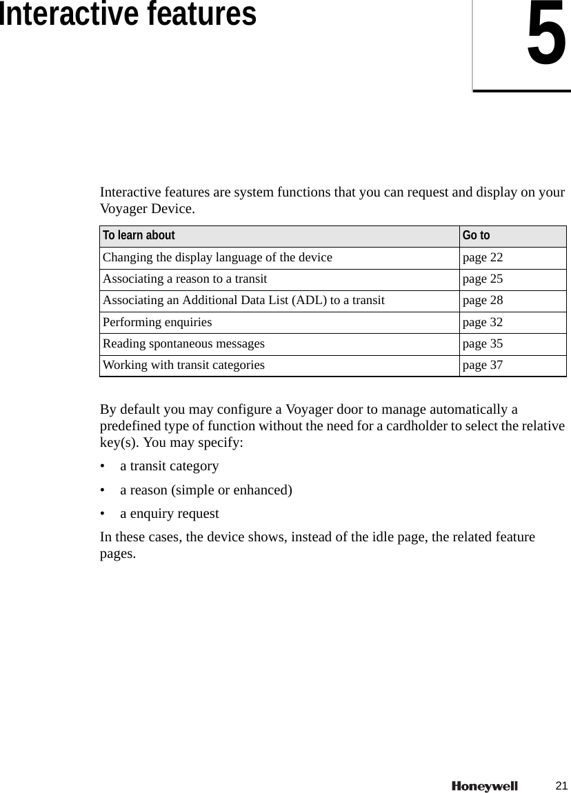 215Interactive featuresInteractive features are system functions that you can request and display on your Voyager Device. By default you may configure a Voyager door to manage automatically a predefined type of function without the need for a cardholder to select the relative key(s). You may specify:&bull; a transit category&bull; a reason (simple or enhanced)&bull; a enquiry requestIn these cases, the device shows, instead of the idle page, the related feature pages.To learn about Go toChanging the display language of the device page 22Associating a reason to a transit page 25Associating an Additional Data List (ADL) to a transit page 28Performing enquiries page 32Reading spontaneous messages page 35Working with transit categories page 37