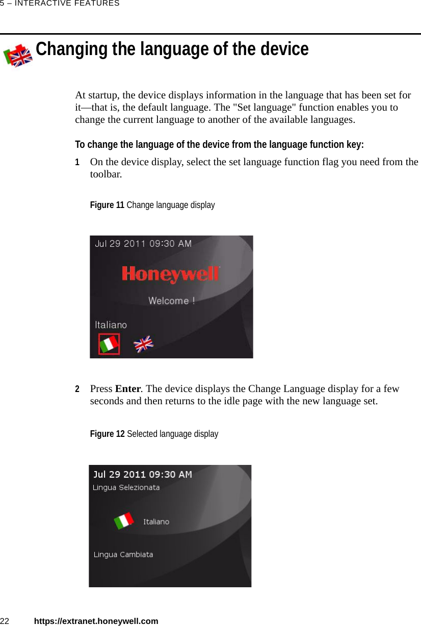 5 &ndash; INTERACTIVE FEATURES22 https://extranet.honeywell.comChanging the language of the deviceAt startup, the device displays information in the language that has been set for it&mdash;that is, the default language. The "Set language" function enables you to change the current language to another of the available languages. To change the language of the device from the language function key:1On the device display, select the set language function flag you need from the toolbar. 2Press Enter. The device displays the Change Language display for a few seconds and then returns to the idle page with the new language set. Figure 11 Change language displayFigure 12 Selected language display
