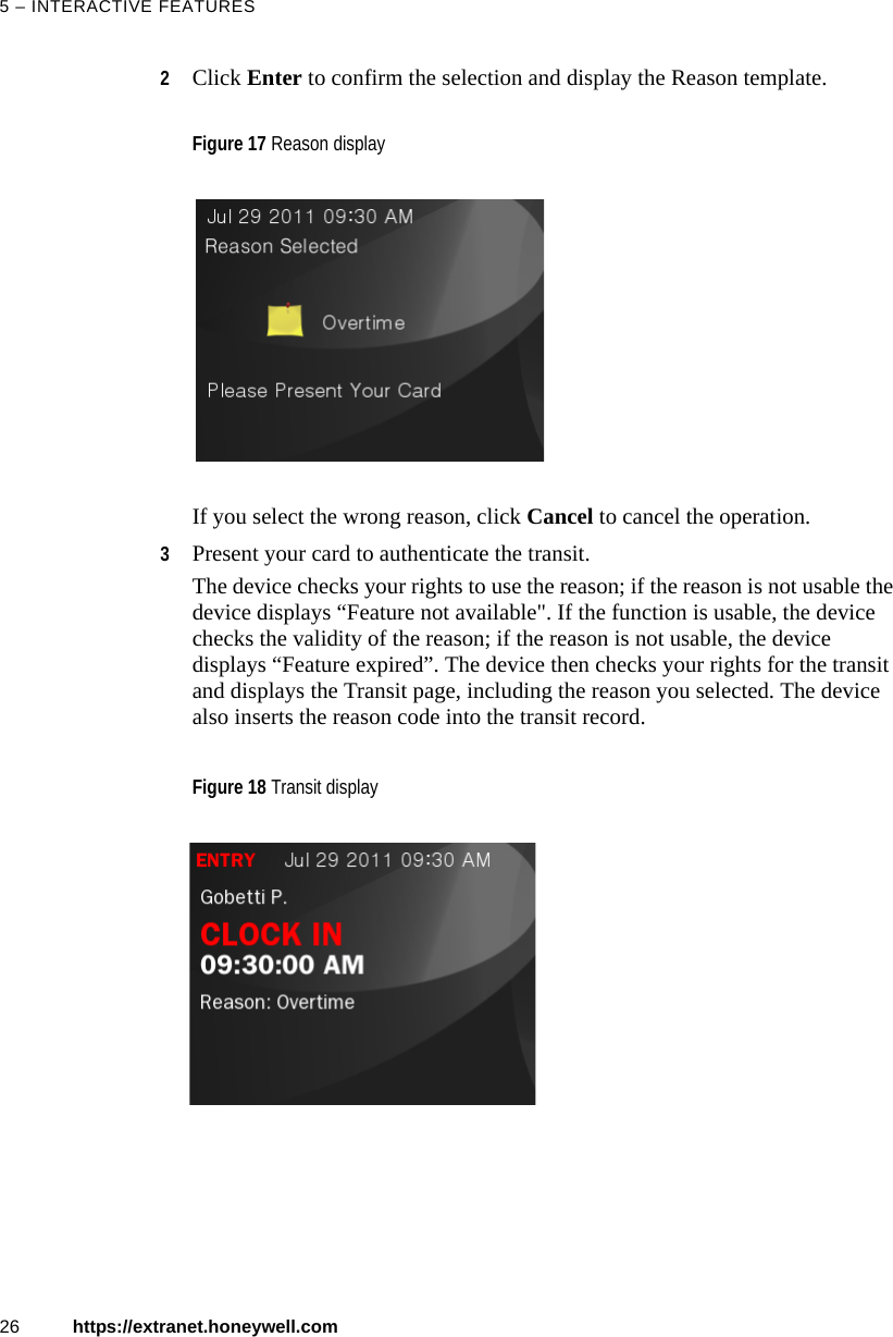 5 &ndash; INTERACTIVE FEATURES26 https://extranet.honeywell.com2Click Enter to confirm the selection and display the Reason template.If you select the wrong reason, click Cancel to cancel the operation.3Present your card to authenticate the transit.The device checks your rights to use the reason; if the reason is not usable the device displays &ldquo;Feature not available". If the function is usable, the device checks the validity of the reason; if the reason is not usable, the device displays &ldquo;Feature expired&rdquo;. The device then checks your rights for the transit and displays the Transit page, including the reason you selected. The device also inserts the reason code into the transit record.Figure 17 Reason displayFigure 18 Transit display