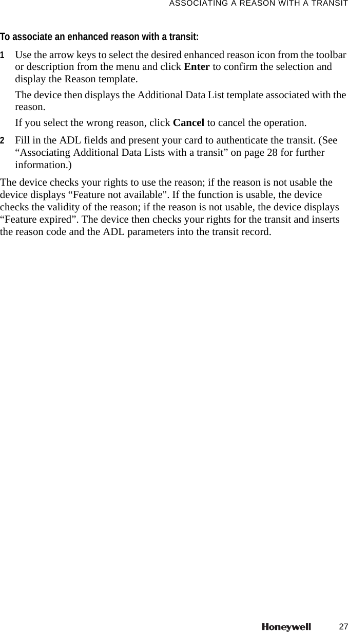 27ASSOCIATING A REASON WITH A TRANSITTo associate an enhanced reason with a transit:1Use the arrow keys to select the desired enhanced reason icon from the toolbar or description from the menu and click Enter to confirm the selection and display the Reason template. The device then displays the Additional Data List template associated with the reason.If you select the wrong reason, click Cancel to cancel the operation.2Fill in the ADL fields and present your card to authenticate the transit. (See &ldquo;Associating Additional Data Lists with a transit&rdquo; on page 28 for further information.)The device checks your rights to use the reason; if the reason is not usable the device displays &ldquo;Feature not available". If the function is usable, the device checks the validity of the reason; if the reason is not usable, the device displays &ldquo;Feature expired&rdquo;. The device then checks your rights for the transit and inserts the reason code and the ADL parameters into the transit record.