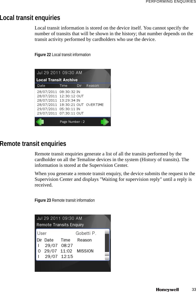 33PERFORMING ENQUIRIESLocal transit enquiriesLocal transit information is stored on the device itself. You cannot specify the number of transits that will be shown in the history; that number depends on the transit activity performed by cardholders who use the device.Remote transit enquiriesRemote transit enquiries generate a list of all the transits performed by the cardholder on all the Temaline devices in the system (History of transits). The information is stored at the Supervision Center.When you generate a remote transit enquiry, the device submits the request to the Supervision Center and displays "Waiting for supervision reply" until a reply is received.Figure 22 Local transit informationFigure 23 Remote transit information
