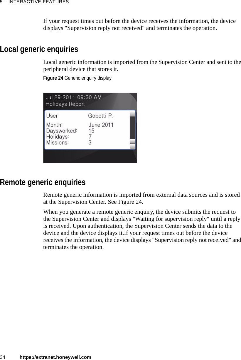 5 &ndash; INTERACTIVE FEATURES34 https://extranet.honeywell.comIf your request times out before the device receives the information, the device displays "Supervision reply not received" and terminates the operation.Local generic enquiriesLocal generic information is imported from the Supervision Center and sent to the peripheral device that stores it. Remote generic enquiriesRemote generic information is imported from external data sources and is stored at the Supervision Center. See Figure 24.When you generate a remote generic enquiry, the device submits the request to the Supervision Center and displays "Waiting for supervision reply" until a reply is received. Upon authentication, the Supervision Center sends the data to the device and the device displays it.If your request times out before the device receives the information, the device displays "Supervision reply not received" and terminates the operation.Figure 24 Generic enquiry display