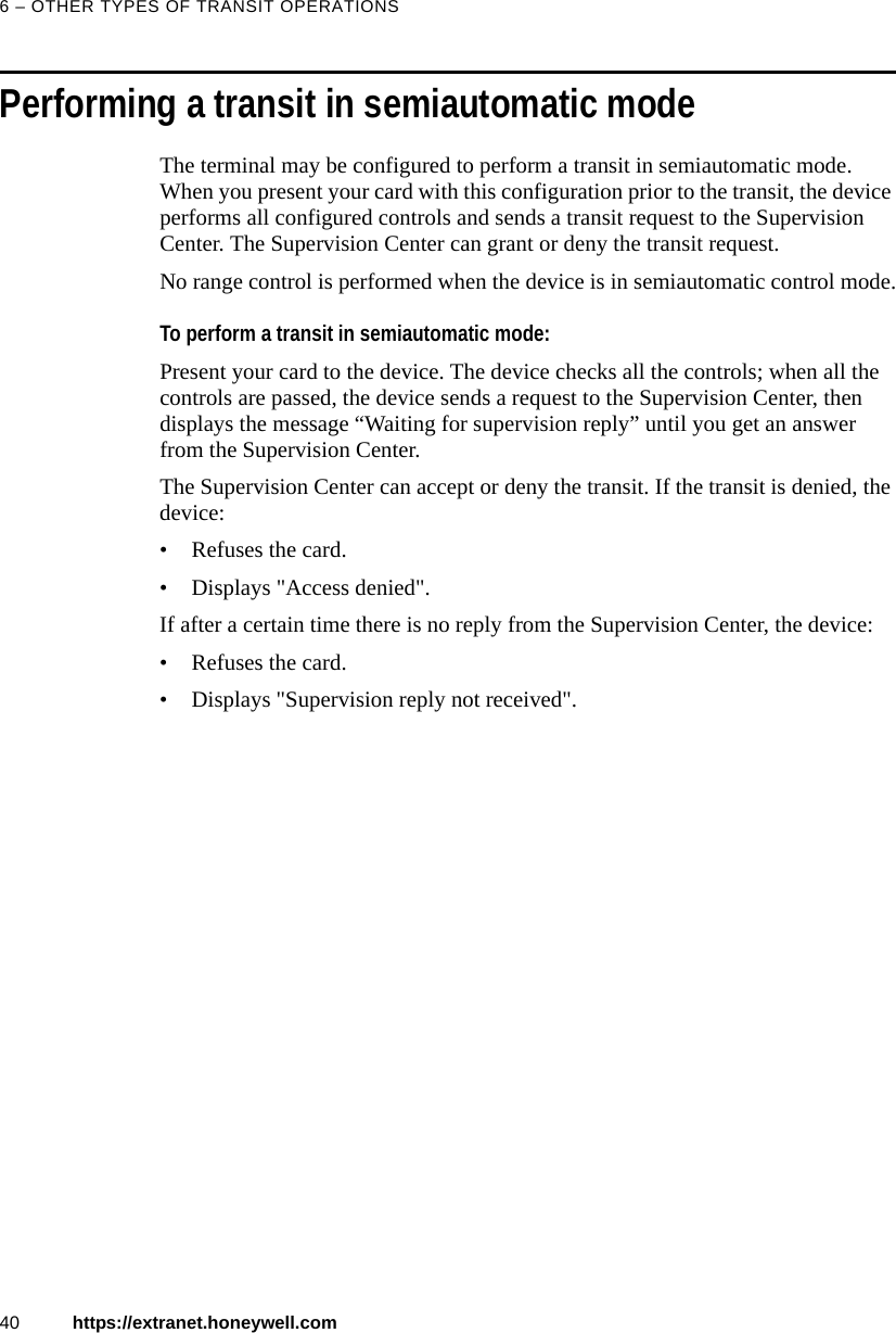 6 &ndash; OTHER TYPES OF TRANSIT OPERATIONS40 https://extranet.honeywell.comPerforming a transit in semiautomatic modeThe terminal may be configured to perform a transit in semiautomatic mode. When you present your card with this configuration prior to the transit, the device performs all configured controls and sends a transit request to the Supervision Center. The Supervision Center can grant or deny the transit request.No range control is performed when the device is in semiautomatic control mode.To perform a transit in semiautomatic mode:Present your card to the device. The device checks all the controls; when all the controls are passed, the device sends a request to the Supervision Center, then displays the message &ldquo;Waiting for supervision reply&rdquo; until you get an answer from the Supervision Center. The Supervision Center can accept or deny the transit. If the transit is denied, the device:&bull; Refuses the card.&bull; Displays "Access denied". If after a certain time there is no reply from the Supervision Center, the device:&bull; Refuses the card.&bull; Displays "Supervision reply not received".