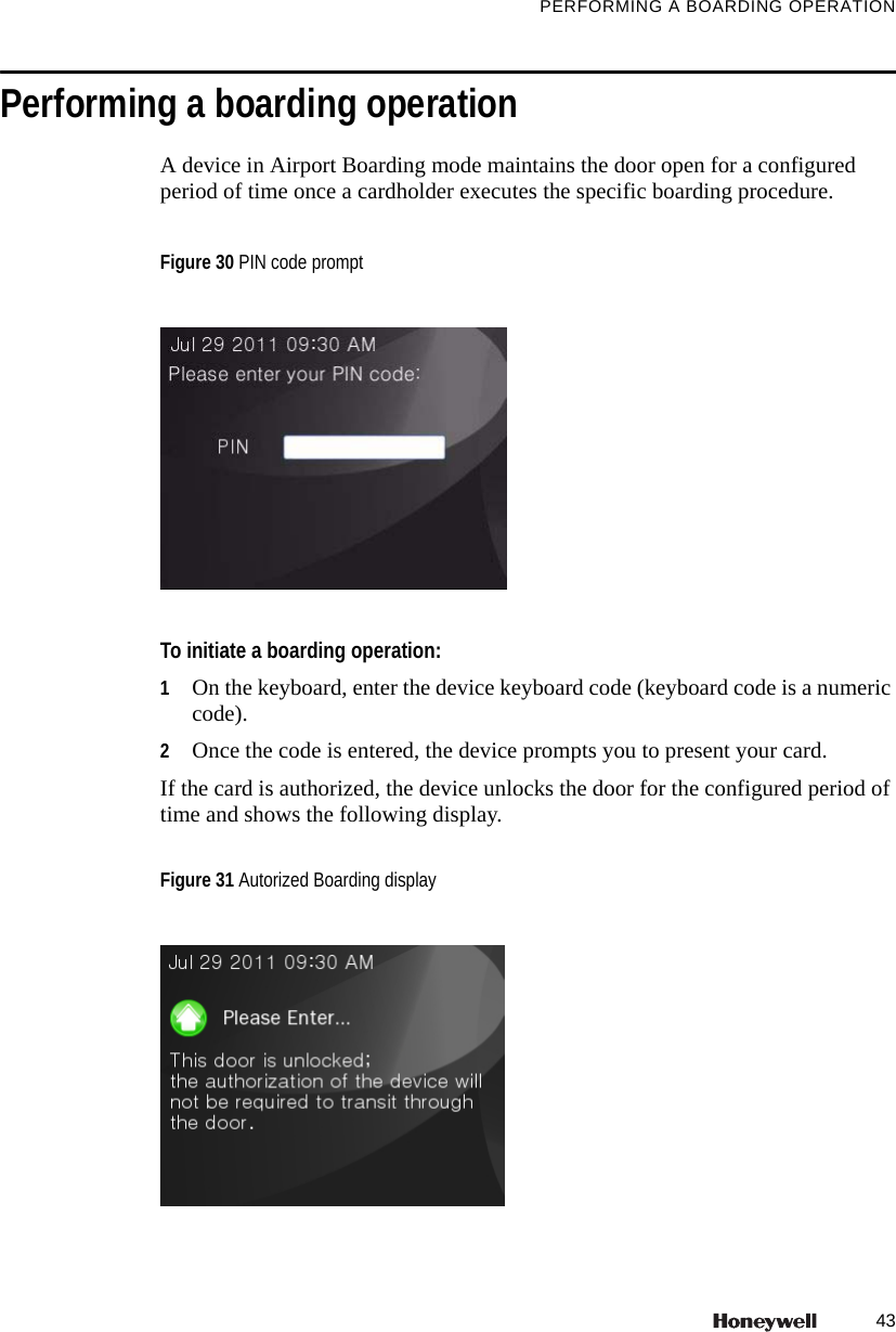 43PERFORMING A BOARDING OPERATIONPerforming a boarding operationA device in Airport Boarding mode maintains the door open for a configured period of time once a cardholder executes the specific boarding procedure.To initiate a boarding operation:1On the keyboard, enter the device keyboard code (keyboard code is a numeric code).2Once the code is entered, the device prompts you to present your card.If the card is authorized, the device unlocks the door for the configured period of time and shows the following display.Figure 30 PIN code promptFigure 31 Autorized Boarding display