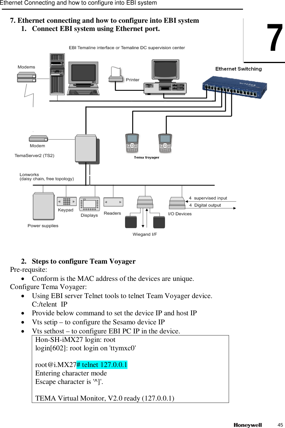 7. Ethernet connecting and how to configure into EBI system 1. Connect EBI system using Ethernet port.      2. Steps to configure Team Voyager Pre-requsite:  Conform is the MAC address of the devices are unique. Configure Tema Voyager:  Using EBI server Telnet tools to telnet Team Voyager device.  C:/telent  IP  Provide below command to set the device IP and host IP  Vts setip &ndash; to configure the Sesamo device IP  Vts sethost &ndash; to configure EBI PC IP in the device. Hon-SH-iMX27 login: root login[602]: root login on 'ttymxc0'  root@i.MX27# telnet 127.0.0.1 Entering character mode Escape character is '^]'.  TEMA Virtual Monitor, V2.0 ready (127.0.0.1) Ethernet Connecting and how to configure into EBI system745