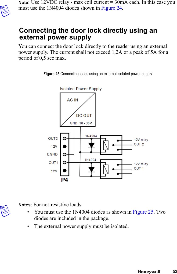 53Note: Use 12VDC relay - max coil current = 30mA each. In this case you must use the 1N4004 diodes shown in Figure 24.Connecting the door lock directly using an external power supplyYou can connect the door lock directly to the reader using an external power supply. The current shall not exceed 1,2A or a peak of 5A for a period of 0,5 sec max.Notes: For not-resistive loads:&bull; You must use the 1N4004 diodes as shown in Figure 25. Two diodes are included in the package.&bull; The external power supply must be isolated. Figure 25 Connecting loads using an external isolated power supply